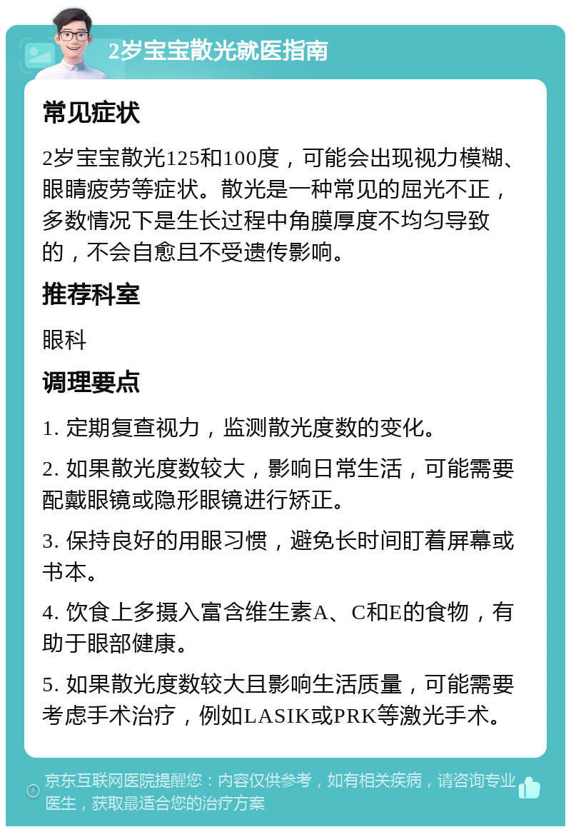 2岁宝宝散光就医指南 常见症状 2岁宝宝散光125和100度，可能会出现视力模糊、眼睛疲劳等症状。散光是一种常见的屈光不正，多数情况下是生长过程中角膜厚度不均匀导致的，不会自愈且不受遗传影响。 推荐科室 眼科 调理要点 1. 定期复查视力，监测散光度数的变化。 2. 如果散光度数较大，影响日常生活，可能需要配戴眼镜或隐形眼镜进行矫正。 3. 保持良好的用眼习惯，避免长时间盯着屏幕或书本。 4. 饮食上多摄入富含维生素A、C和E的食物，有助于眼部健康。 5. 如果散光度数较大且影响生活质量，可能需要考虑手术治疗，例如LASIK或PRK等激光手术。