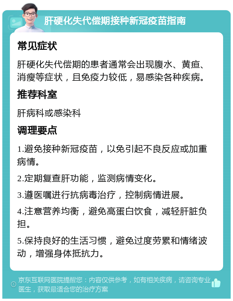 肝硬化失代偿期接种新冠疫苗指南 常见症状 肝硬化失代偿期的患者通常会出现腹水、黄疸、消瘦等症状，且免疫力较低，易感染各种疾病。 推荐科室 肝病科或感染科 调理要点 1.避免接种新冠疫苗，以免引起不良反应或加重病情。 2.定期复查肝功能，监测病情变化。 3.遵医嘱进行抗病毒治疗，控制病情进展。 4.注意营养均衡，避免高蛋白饮食，减轻肝脏负担。 5.保持良好的生活习惯，避免过度劳累和情绪波动，增强身体抵抗力。