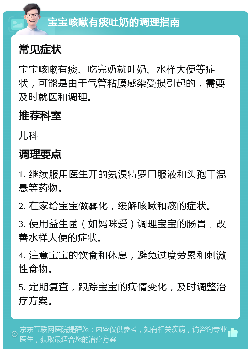 宝宝咳嗽有痰吐奶的调理指南 常见症状 宝宝咳嗽有痰、吃完奶就吐奶、水样大便等症状，可能是由于气管粘膜感染受损引起的，需要及时就医和调理。 推荐科室 儿科 调理要点 1. 继续服用医生开的氨溴特罗口服液和头孢干混悬等药物。 2. 在家给宝宝做雾化，缓解咳嗽和痰的症状。 3. 使用益生菌（如妈咪爱）调理宝宝的肠胃，改善水样大便的症状。 4. 注意宝宝的饮食和休息，避免过度劳累和刺激性食物。 5. 定期复查，跟踪宝宝的病情变化，及时调整治疗方案。