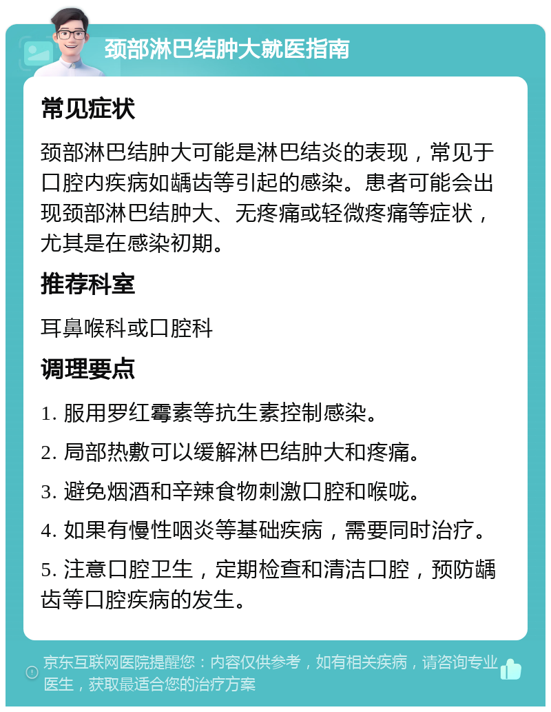 颈部淋巴结肿大就医指南 常见症状 颈部淋巴结肿大可能是淋巴结炎的表现，常见于口腔内疾病如龋齿等引起的感染。患者可能会出现颈部淋巴结肿大、无疼痛或轻微疼痛等症状，尤其是在感染初期。 推荐科室 耳鼻喉科或口腔科 调理要点 1. 服用罗红霉素等抗生素控制感染。 2. 局部热敷可以缓解淋巴结肿大和疼痛。 3. 避免烟酒和辛辣食物刺激口腔和喉咙。 4. 如果有慢性咽炎等基础疾病，需要同时治疗。 5. 注意口腔卫生，定期检查和清洁口腔，预防龋齿等口腔疾病的发生。