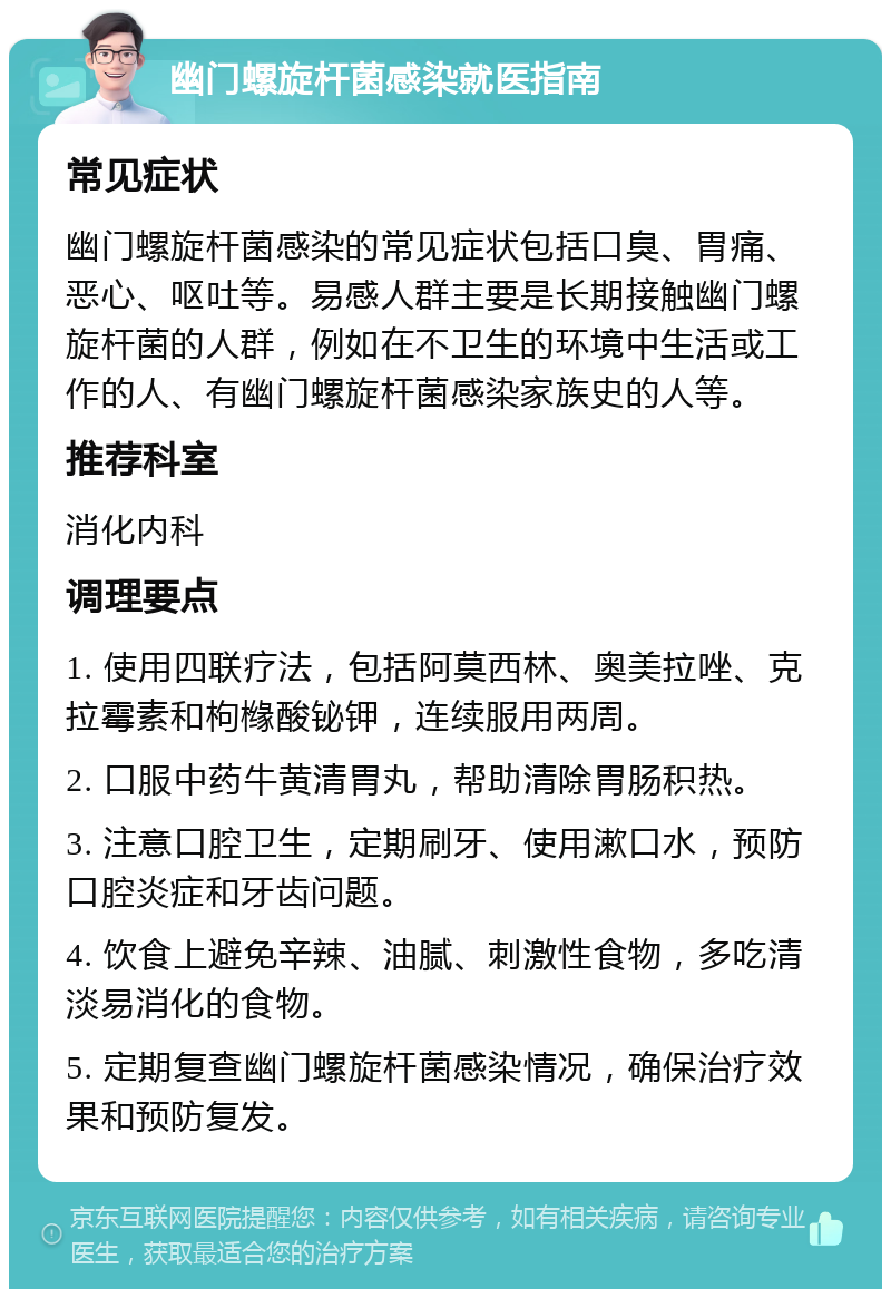 幽门螺旋杆菌感染就医指南 常见症状 幽门螺旋杆菌感染的常见症状包括口臭、胃痛、恶心、呕吐等。易感人群主要是长期接触幽门螺旋杆菌的人群，例如在不卫生的环境中生活或工作的人、有幽门螺旋杆菌感染家族史的人等。 推荐科室 消化内科 调理要点 1. 使用四联疗法，包括阿莫西林、奥美拉唑、克拉霉素和枸橼酸铋钾，连续服用两周。 2. 口服中药牛黄清胃丸，帮助清除胃肠积热。 3. 注意口腔卫生，定期刷牙、使用漱口水，预防口腔炎症和牙齿问题。 4. 饮食上避免辛辣、油腻、刺激性食物，多吃清淡易消化的食物。 5. 定期复查幽门螺旋杆菌感染情况，确保治疗效果和预防复发。