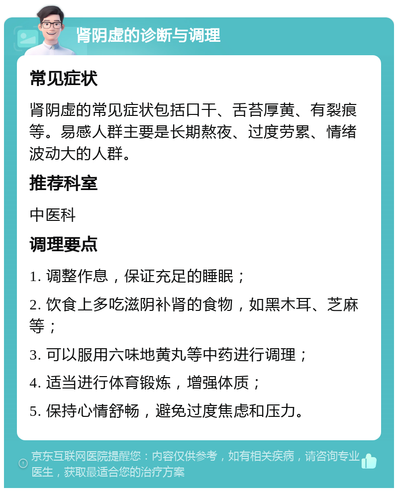 肾阴虚的诊断与调理 常见症状 肾阴虚的常见症状包括口干、舌苔厚黄、有裂痕等。易感人群主要是长期熬夜、过度劳累、情绪波动大的人群。 推荐科室 中医科 调理要点 1. 调整作息，保证充足的睡眠； 2. 饮食上多吃滋阴补肾的食物，如黑木耳、芝麻等； 3. 可以服用六味地黄丸等中药进行调理； 4. 适当进行体育锻炼，增强体质； 5. 保持心情舒畅，避免过度焦虑和压力。