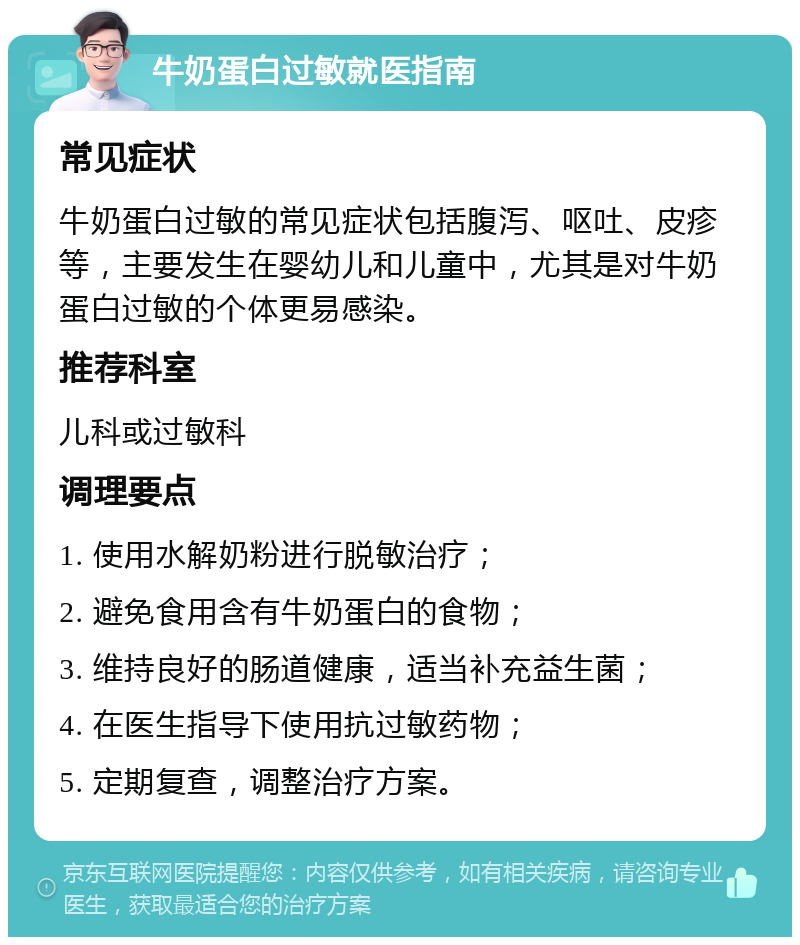 牛奶蛋白过敏就医指南 常见症状 牛奶蛋白过敏的常见症状包括腹泻、呕吐、皮疹等，主要发生在婴幼儿和儿童中，尤其是对牛奶蛋白过敏的个体更易感染。 推荐科室 儿科或过敏科 调理要点 1. 使用水解奶粉进行脱敏治疗； 2. 避免食用含有牛奶蛋白的食物； 3. 维持良好的肠道健康，适当补充益生菌； 4. 在医生指导下使用抗过敏药物； 5. 定期复查，调整治疗方案。