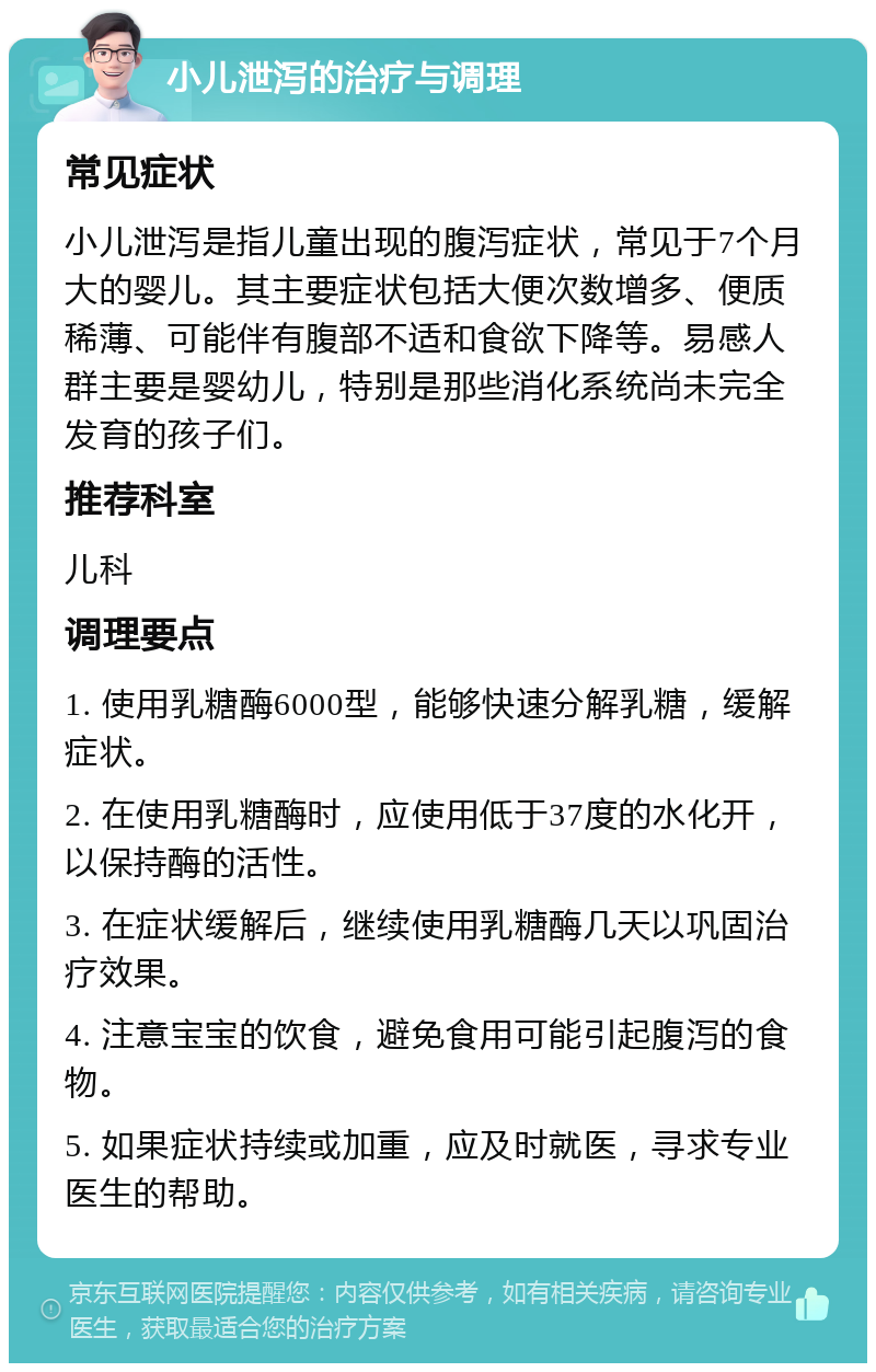 小儿泄泻的治疗与调理 常见症状 小儿泄泻是指儿童出现的腹泻症状，常见于7个月大的婴儿。其主要症状包括大便次数增多、便质稀薄、可能伴有腹部不适和食欲下降等。易感人群主要是婴幼儿，特别是那些消化系统尚未完全发育的孩子们。 推荐科室 儿科 调理要点 1. 使用乳糖酶6000型，能够快速分解乳糖，缓解症状。 2. 在使用乳糖酶时，应使用低于37度的水化开，以保持酶的活性。 3. 在症状缓解后，继续使用乳糖酶几天以巩固治疗效果。 4. 注意宝宝的饮食，避免食用可能引起腹泻的食物。 5. 如果症状持续或加重，应及时就医，寻求专业医生的帮助。