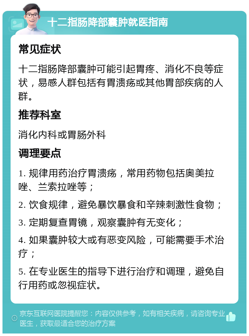 十二指肠降部囊肿就医指南 常见症状 十二指肠降部囊肿可能引起胃疼、消化不良等症状，易感人群包括有胃溃疡或其他胃部疾病的人群。 推荐科室 消化内科或胃肠外科 调理要点 1. 规律用药治疗胃溃疡，常用药物包括奥美拉唑、兰索拉唑等； 2. 饮食规律，避免暴饮暴食和辛辣刺激性食物； 3. 定期复查胃镜，观察囊肿有无变化； 4. 如果囊肿较大或有恶变风险，可能需要手术治疗； 5. 在专业医生的指导下进行治疗和调理，避免自行用药或忽视症状。