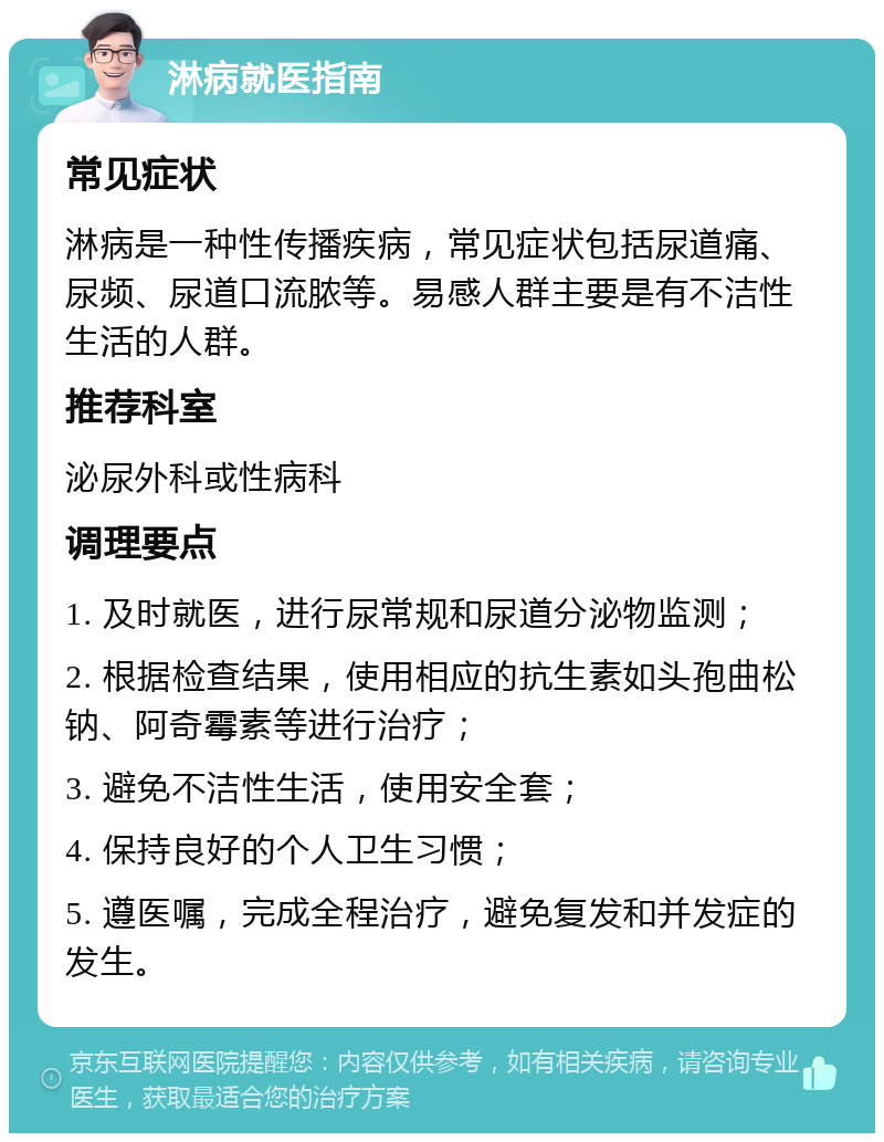 淋病就医指南 常见症状 淋病是一种性传播疾病，常见症状包括尿道痛、尿频、尿道口流脓等。易感人群主要是有不洁性生活的人群。 推荐科室 泌尿外科或性病科 调理要点 1. 及时就医，进行尿常规和尿道分泌物监测； 2. 根据检查结果，使用相应的抗生素如头孢曲松钠、阿奇霉素等进行治疗； 3. 避免不洁性生活，使用安全套； 4. 保持良好的个人卫生习惯； 5. 遵医嘱，完成全程治疗，避免复发和并发症的发生。