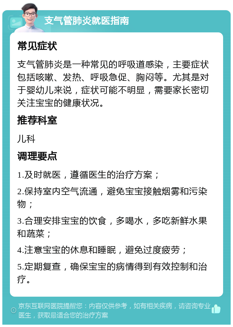 支气管肺炎就医指南 常见症状 支气管肺炎是一种常见的呼吸道感染，主要症状包括咳嗽、发热、呼吸急促、胸闷等。尤其是对于婴幼儿来说，症状可能不明显，需要家长密切关注宝宝的健康状况。 推荐科室 儿科 调理要点 1.及时就医，遵循医生的治疗方案； 2.保持室内空气流通，避免宝宝接触烟雾和污染物； 3.合理安排宝宝的饮食，多喝水，多吃新鲜水果和蔬菜； 4.注意宝宝的休息和睡眠，避免过度疲劳； 5.定期复查，确保宝宝的病情得到有效控制和治疗。