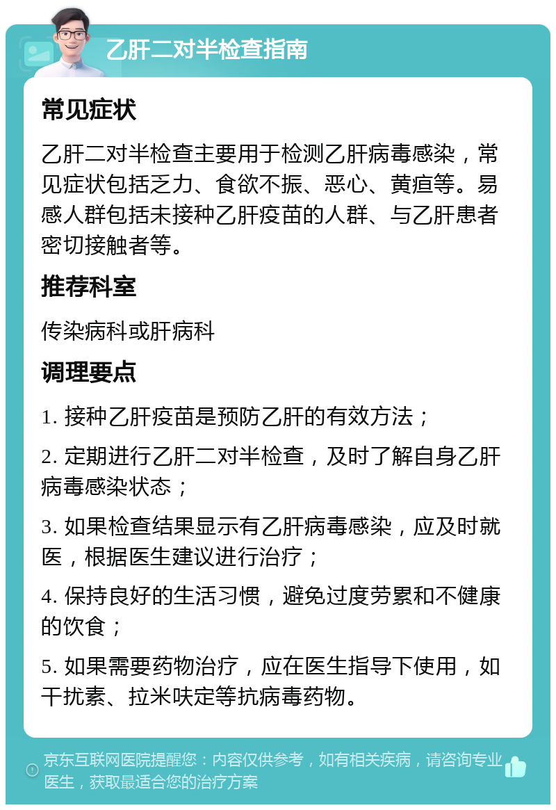 乙肝二对半检查指南 常见症状 乙肝二对半检查主要用于检测乙肝病毒感染，常见症状包括乏力、食欲不振、恶心、黄疸等。易感人群包括未接种乙肝疫苗的人群、与乙肝患者密切接触者等。 推荐科室 传染病科或肝病科 调理要点 1. 接种乙肝疫苗是预防乙肝的有效方法； 2. 定期进行乙肝二对半检查，及时了解自身乙肝病毒感染状态； 3. 如果检查结果显示有乙肝病毒感染，应及时就医，根据医生建议进行治疗； 4. 保持良好的生活习惯，避免过度劳累和不健康的饮食； 5. 如果需要药物治疗，应在医生指导下使用，如干扰素、拉米呋定等抗病毒药物。