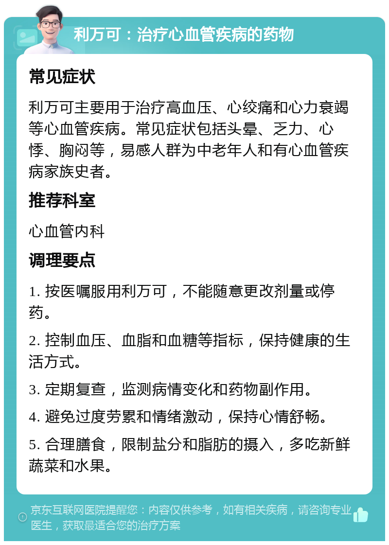 利万可：治疗心血管疾病的药物 常见症状 利万可主要用于治疗高血压、心绞痛和心力衰竭等心血管疾病。常见症状包括头晕、乏力、心悸、胸闷等，易感人群为中老年人和有心血管疾病家族史者。 推荐科室 心血管内科 调理要点 1. 按医嘱服用利万可，不能随意更改剂量或停药。 2. 控制血压、血脂和血糖等指标，保持健康的生活方式。 3. 定期复查，监测病情变化和药物副作用。 4. 避免过度劳累和情绪激动，保持心情舒畅。 5. 合理膳食，限制盐分和脂肪的摄入，多吃新鲜蔬菜和水果。