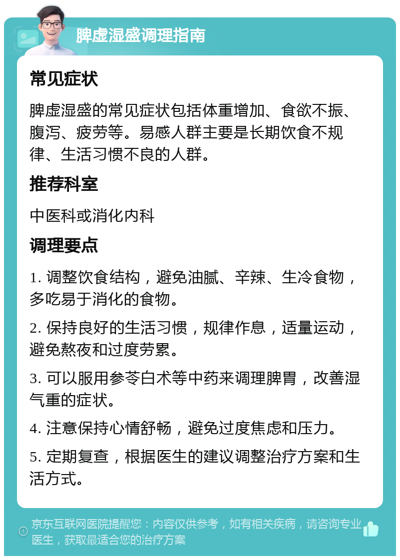 脾虚湿盛调理指南 常见症状 脾虚湿盛的常见症状包括体重增加、食欲不振、腹泻、疲劳等。易感人群主要是长期饮食不规律、生活习惯不良的人群。 推荐科室 中医科或消化内科 调理要点 1. 调整饮食结构，避免油腻、辛辣、生冷食物，多吃易于消化的食物。 2. 保持良好的生活习惯，规律作息，适量运动，避免熬夜和过度劳累。 3. 可以服用参苓白术等中药来调理脾胃，改善湿气重的症状。 4. 注意保持心情舒畅，避免过度焦虑和压力。 5. 定期复查，根据医生的建议调整治疗方案和生活方式。