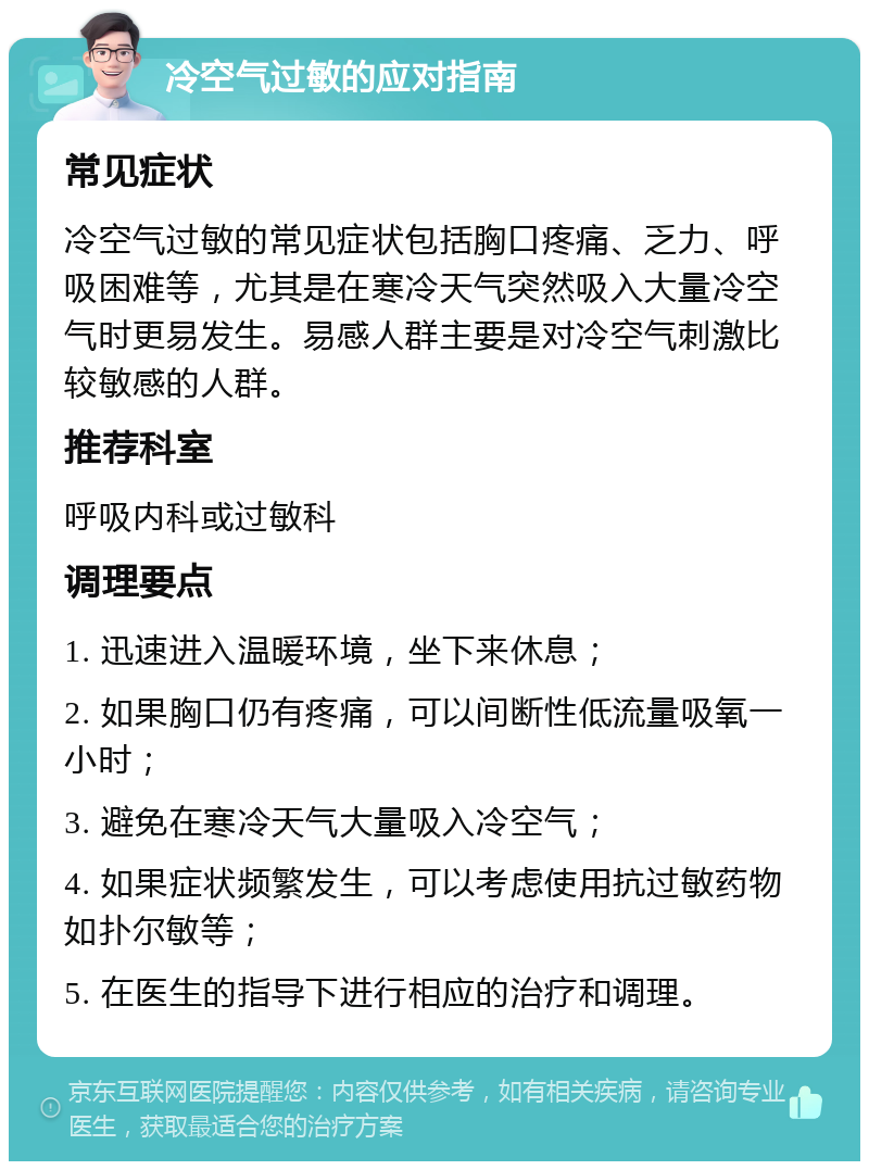 冷空气过敏的应对指南 常见症状 冷空气过敏的常见症状包括胸口疼痛、乏力、呼吸困难等，尤其是在寒冷天气突然吸入大量冷空气时更易发生。易感人群主要是对冷空气刺激比较敏感的人群。 推荐科室 呼吸内科或过敏科 调理要点 1. 迅速进入温暖环境，坐下来休息； 2. 如果胸口仍有疼痛，可以间断性低流量吸氧一小时； 3. 避免在寒冷天气大量吸入冷空气； 4. 如果症状频繁发生，可以考虑使用抗过敏药物如扑尔敏等； 5. 在医生的指导下进行相应的治疗和调理。