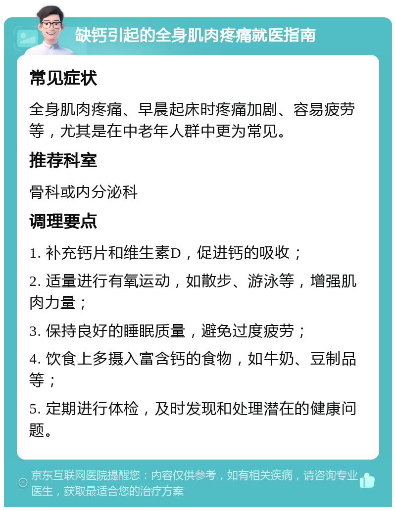 缺钙引起的全身肌肉疼痛就医指南 常见症状 全身肌肉疼痛、早晨起床时疼痛加剧、容易疲劳等，尤其是在中老年人群中更为常见。 推荐科室 骨科或内分泌科 调理要点 1. 补充钙片和维生素D，促进钙的吸收； 2. 适量进行有氧运动，如散步、游泳等，增强肌肉力量； 3. 保持良好的睡眠质量，避免过度疲劳； 4. 饮食上多摄入富含钙的食物，如牛奶、豆制品等； 5. 定期进行体检，及时发现和处理潜在的健康问题。