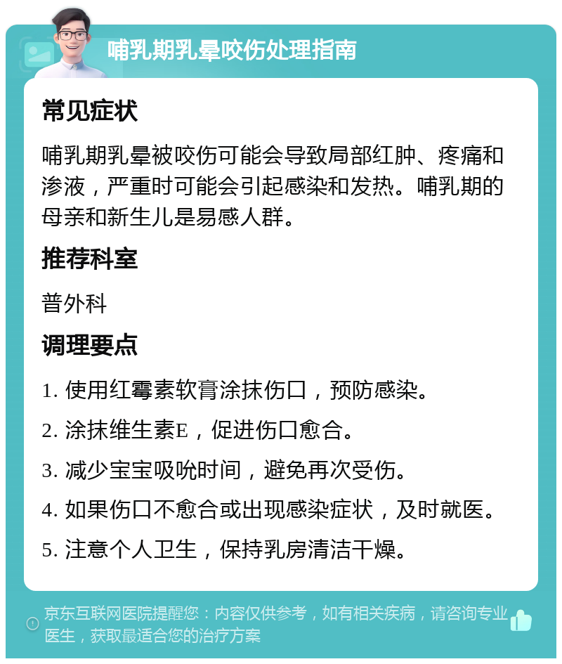 哺乳期乳晕咬伤处理指南 常见症状 哺乳期乳晕被咬伤可能会导致局部红肿、疼痛和渗液，严重时可能会引起感染和发热。哺乳期的母亲和新生儿是易感人群。 推荐科室 普外科 调理要点 1. 使用红霉素软膏涂抹伤口，预防感染。 2. 涂抹维生素E，促进伤口愈合。 3. 减少宝宝吸吮时间，避免再次受伤。 4. 如果伤口不愈合或出现感染症状，及时就医。 5. 注意个人卫生，保持乳房清洁干燥。