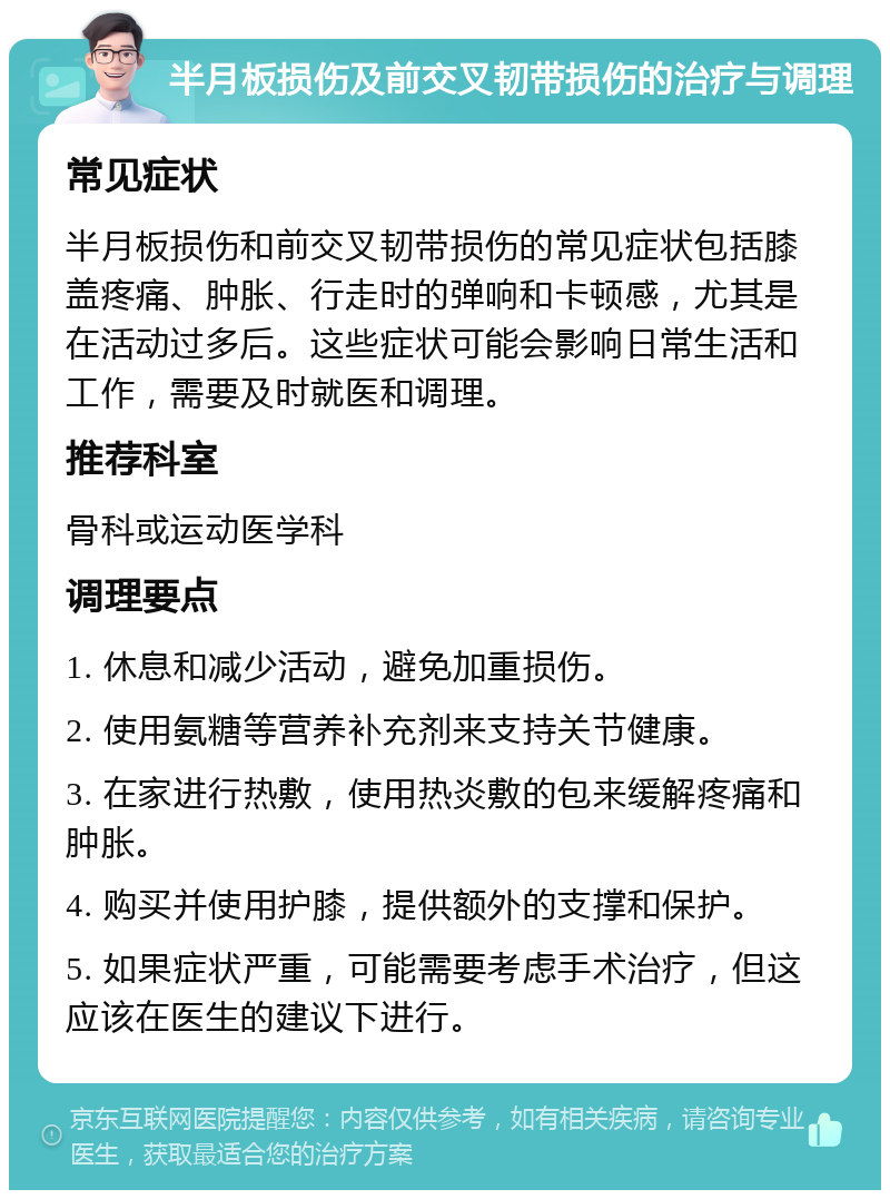 半月板损伤及前交叉韧带损伤的治疗与调理 常见症状 半月板损伤和前交叉韧带损伤的常见症状包括膝盖疼痛、肿胀、行走时的弹响和卡顿感，尤其是在活动过多后。这些症状可能会影响日常生活和工作，需要及时就医和调理。 推荐科室 骨科或运动医学科 调理要点 1. 休息和减少活动，避免加重损伤。 2. 使用氨糖等营养补充剂来支持关节健康。 3. 在家进行热敷，使用热炎敷的包来缓解疼痛和肿胀。 4. 购买并使用护膝，提供额外的支撑和保护。 5. 如果症状严重，可能需要考虑手术治疗，但这应该在医生的建议下进行。