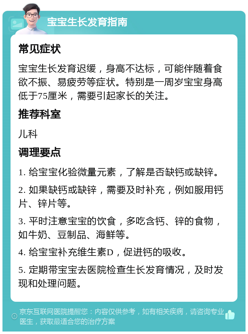 宝宝生长发育指南 常见症状 宝宝生长发育迟缓，身高不达标，可能伴随着食欲不振、易疲劳等症状。特别是一周岁宝宝身高低于75厘米，需要引起家长的关注。 推荐科室 儿科 调理要点 1. 给宝宝化验微量元素，了解是否缺钙或缺锌。 2. 如果缺钙或缺锌，需要及时补充，例如服用钙片、锌片等。 3. 平时注意宝宝的饮食，多吃含钙、锌的食物，如牛奶、豆制品、海鲜等。 4. 给宝宝补充维生素D，促进钙的吸收。 5. 定期带宝宝去医院检查生长发育情况，及时发现和处理问题。