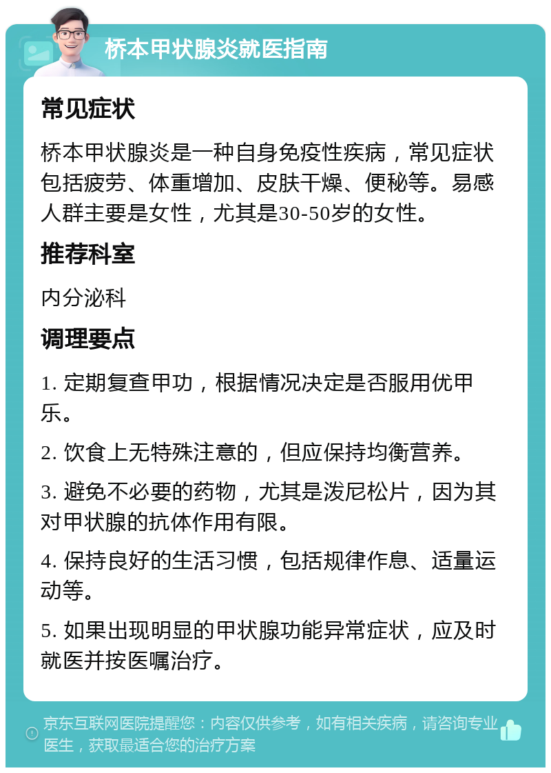 桥本甲状腺炎就医指南 常见症状 桥本甲状腺炎是一种自身免疫性疾病，常见症状包括疲劳、体重增加、皮肤干燥、便秘等。易感人群主要是女性，尤其是30-50岁的女性。 推荐科室 内分泌科 调理要点 1. 定期复查甲功，根据情况决定是否服用优甲乐。 2. 饮食上无特殊注意的，但应保持均衡营养。 3. 避免不必要的药物，尤其是泼尼松片，因为其对甲状腺的抗体作用有限。 4. 保持良好的生活习惯，包括规律作息、适量运动等。 5. 如果出现明显的甲状腺功能异常症状，应及时就医并按医嘱治疗。