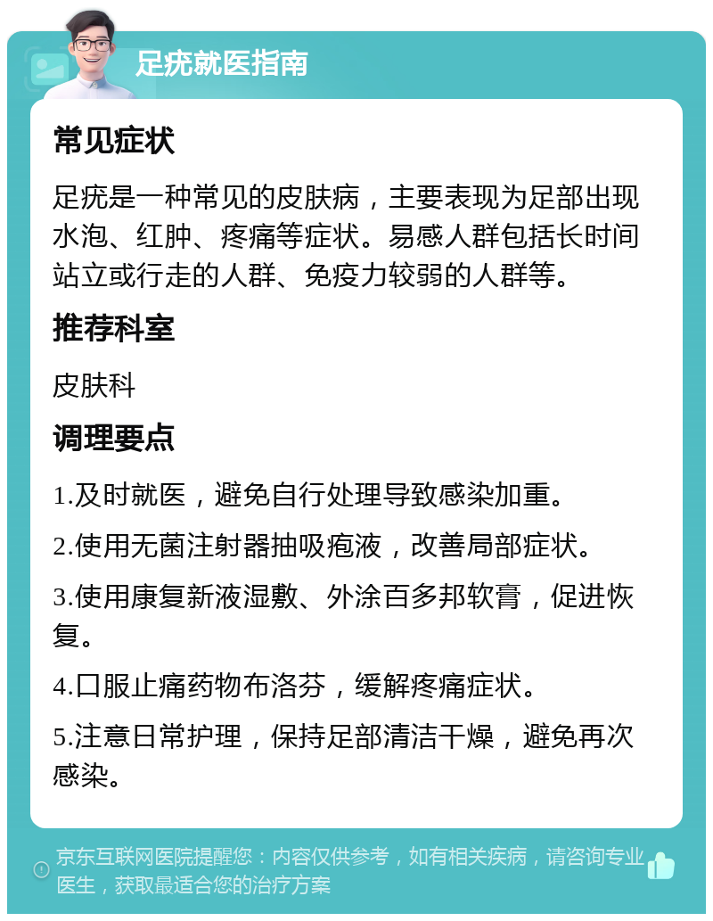 足疣就医指南 常见症状 足疣是一种常见的皮肤病，主要表现为足部出现水泡、红肿、疼痛等症状。易感人群包括长时间站立或行走的人群、免疫力较弱的人群等。 推荐科室 皮肤科 调理要点 1.及时就医，避免自行处理导致感染加重。 2.使用无菌注射器抽吸疱液，改善局部症状。 3.使用康复新液湿敷、外涂百多邦软膏，促进恢复。 4.口服止痛药物布洛芬，缓解疼痛症状。 5.注意日常护理，保持足部清洁干燥，避免再次感染。