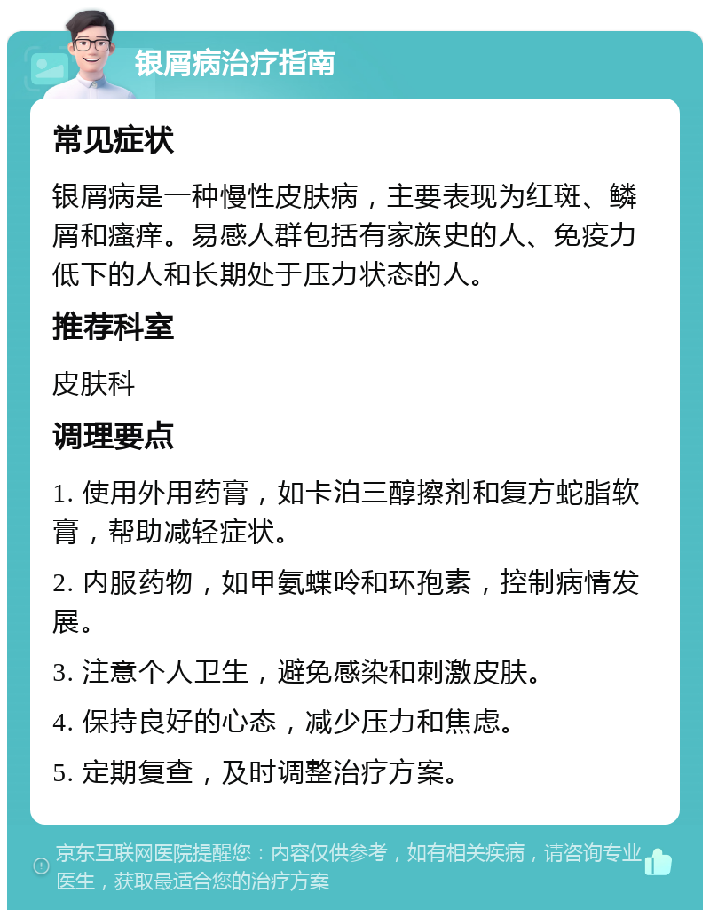 银屑病治疗指南 常见症状 银屑病是一种慢性皮肤病，主要表现为红斑、鳞屑和瘙痒。易感人群包括有家族史的人、免疫力低下的人和长期处于压力状态的人。 推荐科室 皮肤科 调理要点 1. 使用外用药膏，如卡泊三醇擦剂和复方蛇脂软膏，帮助减轻症状。 2. 内服药物，如甲氨蝶呤和环孢素，控制病情发展。 3. 注意个人卫生，避免感染和刺激皮肤。 4. 保持良好的心态，减少压力和焦虑。 5. 定期复查，及时调整治疗方案。