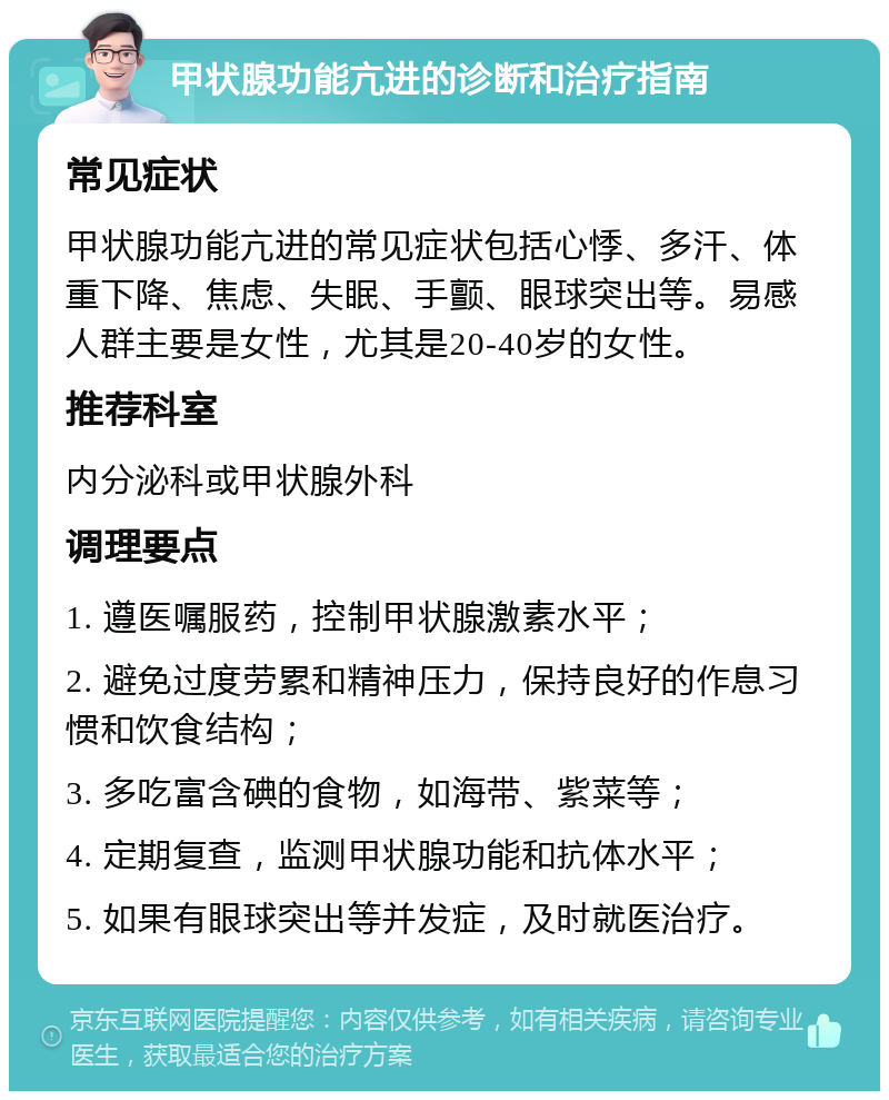 甲状腺功能亢进的诊断和治疗指南 常见症状 甲状腺功能亢进的常见症状包括心悸、多汗、体重下降、焦虑、失眠、手颤、眼球突出等。易感人群主要是女性，尤其是20-40岁的女性。 推荐科室 内分泌科或甲状腺外科 调理要点 1. 遵医嘱服药，控制甲状腺激素水平； 2. 避免过度劳累和精神压力，保持良好的作息习惯和饮食结构； 3. 多吃富含碘的食物，如海带、紫菜等； 4. 定期复查，监测甲状腺功能和抗体水平； 5. 如果有眼球突出等并发症，及时就医治疗。