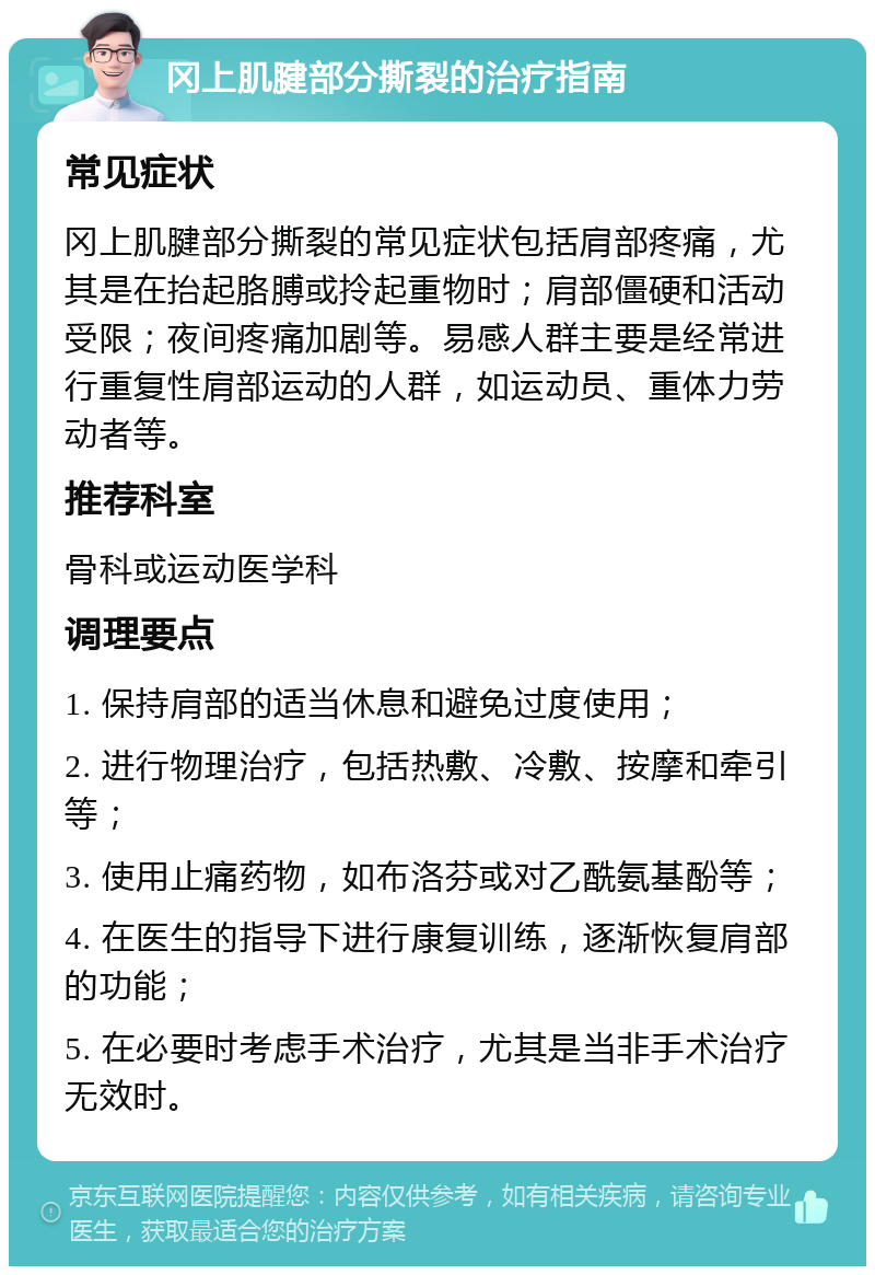 冈上肌腱部分撕裂的治疗指南 常见症状 冈上肌腱部分撕裂的常见症状包括肩部疼痛，尤其是在抬起胳膊或拎起重物时；肩部僵硬和活动受限；夜间疼痛加剧等。易感人群主要是经常进行重复性肩部运动的人群，如运动员、重体力劳动者等。 推荐科室 骨科或运动医学科 调理要点 1. 保持肩部的适当休息和避免过度使用； 2. 进行物理治疗，包括热敷、冷敷、按摩和牵引等； 3. 使用止痛药物，如布洛芬或对乙酰氨基酚等； 4. 在医生的指导下进行康复训练，逐渐恢复肩部的功能； 5. 在必要时考虑手术治疗，尤其是当非手术治疗无效时。