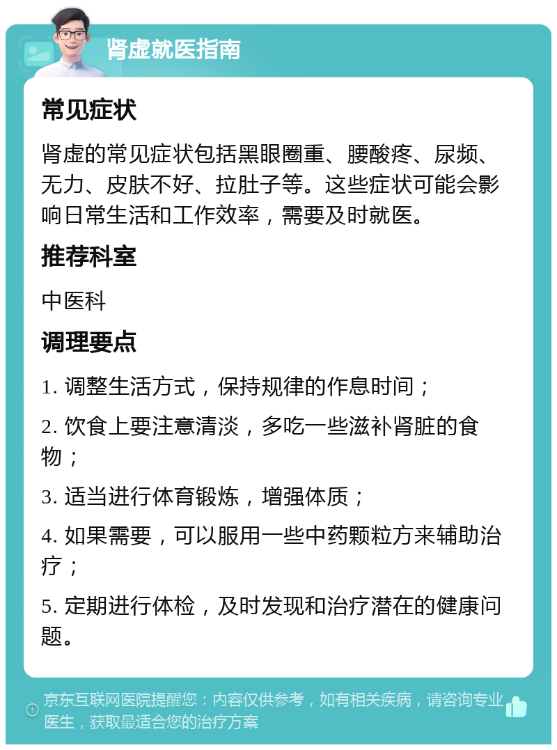 肾虚就医指南 常见症状 肾虚的常见症状包括黑眼圈重、腰酸疼、尿频、无力、皮肤不好、拉肚子等。这些症状可能会影响日常生活和工作效率，需要及时就医。 推荐科室 中医科 调理要点 1. 调整生活方式，保持规律的作息时间； 2. 饮食上要注意清淡，多吃一些滋补肾脏的食物； 3. 适当进行体育锻炼，增强体质； 4. 如果需要，可以服用一些中药颗粒方来辅助治疗； 5. 定期进行体检，及时发现和治疗潜在的健康问题。