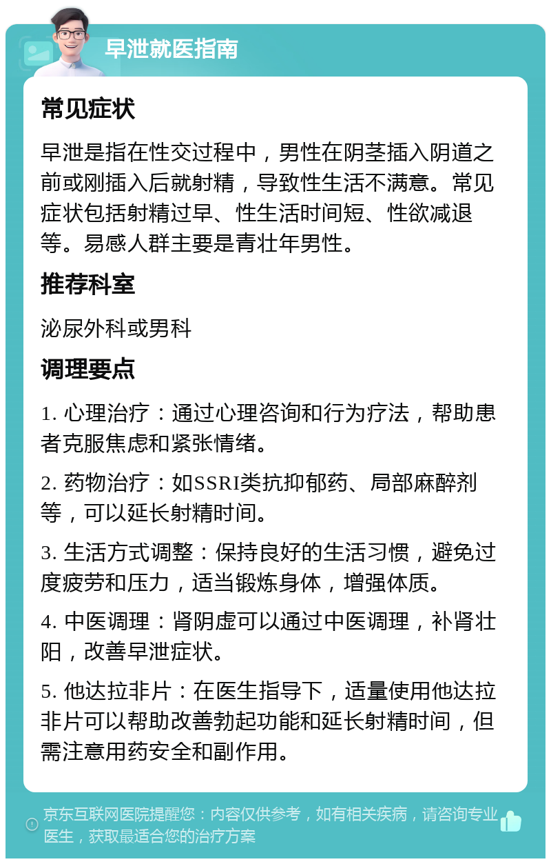 早泄就医指南 常见症状 早泄是指在性交过程中，男性在阴茎插入阴道之前或刚插入后就射精，导致性生活不满意。常见症状包括射精过早、性生活时间短、性欲减退等。易感人群主要是青壮年男性。 推荐科室 泌尿外科或男科 调理要点 1. 心理治疗：通过心理咨询和行为疗法，帮助患者克服焦虑和紧张情绪。 2. 药物治疗：如SSRI类抗抑郁药、局部麻醉剂等，可以延长射精时间。 3. 生活方式调整：保持良好的生活习惯，避免过度疲劳和压力，适当锻炼身体，增强体质。 4. 中医调理：肾阴虚可以通过中医调理，补肾壮阳，改善早泄症状。 5. 他达拉非片：在医生指导下，适量使用他达拉非片可以帮助改善勃起功能和延长射精时间，但需注意用药安全和副作用。