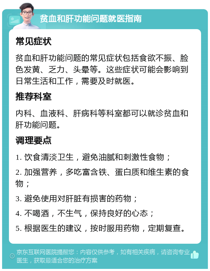 贫血和肝功能问题就医指南 常见症状 贫血和肝功能问题的常见症状包括食欲不振、脸色发黄、乏力、头晕等。这些症状可能会影响到日常生活和工作，需要及时就医。 推荐科室 内科、血液科、肝病科等科室都可以就诊贫血和肝功能问题。 调理要点 1. 饮食清淡卫生，避免油腻和刺激性食物； 2. 加强营养，多吃富含铁、蛋白质和维生素的食物； 3. 避免使用对肝脏有损害的药物； 4. 不喝酒，不生气，保持良好的心态； 5. 根据医生的建议，按时服用药物，定期复查。