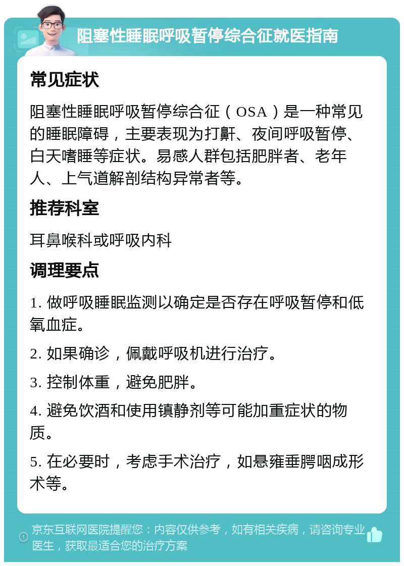 阻塞性睡眠呼吸暂停综合征就医指南 常见症状 阻塞性睡眠呼吸暂停综合征（OSA）是一种常见的睡眠障碍，主要表现为打鼾、夜间呼吸暂停、白天嗜睡等症状。易感人群包括肥胖者、老年人、上气道解剖结构异常者等。 推荐科室 耳鼻喉科或呼吸内科 调理要点 1. 做呼吸睡眠监测以确定是否存在呼吸暂停和低氧血症。 2. 如果确诊，佩戴呼吸机进行治疗。 3. 控制体重，避免肥胖。 4. 避免饮酒和使用镇静剂等可能加重症状的物质。 5. 在必要时，考虑手术治疗，如悬雍垂腭咽成形术等。