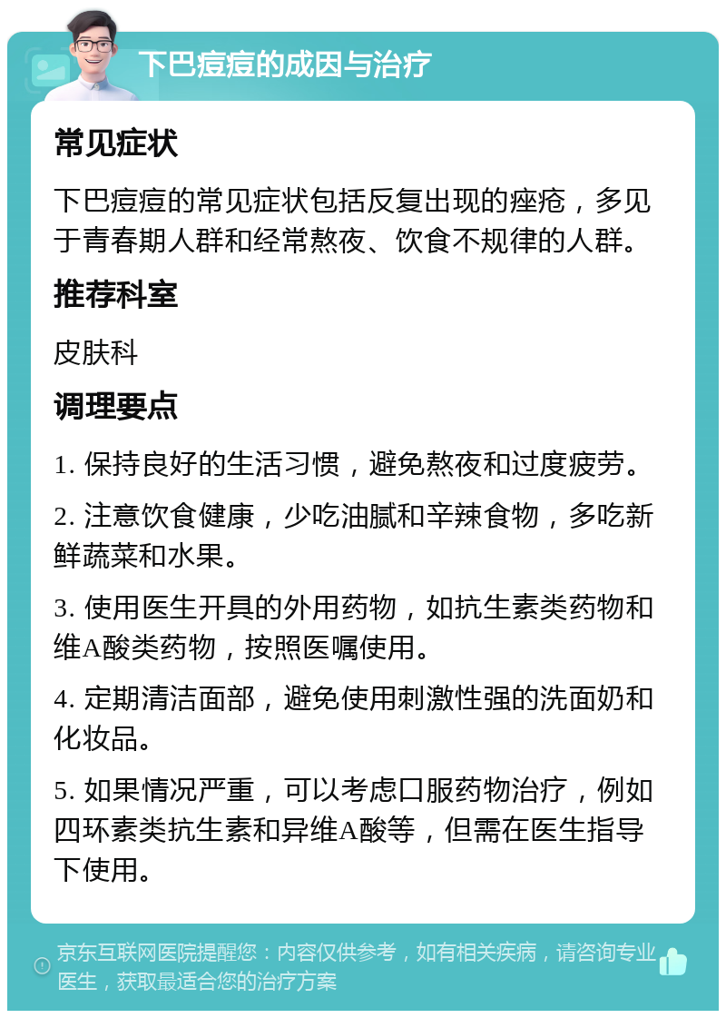 下巴痘痘的成因与治疗 常见症状 下巴痘痘的常见症状包括反复出现的痤疮，多见于青春期人群和经常熬夜、饮食不规律的人群。 推荐科室 皮肤科 调理要点 1. 保持良好的生活习惯，避免熬夜和过度疲劳。 2. 注意饮食健康，少吃油腻和辛辣食物，多吃新鲜蔬菜和水果。 3. 使用医生开具的外用药物，如抗生素类药物和维A酸类药物，按照医嘱使用。 4. 定期清洁面部，避免使用刺激性强的洗面奶和化妆品。 5. 如果情况严重，可以考虑口服药物治疗，例如四环素类抗生素和异维A酸等，但需在医生指导下使用。