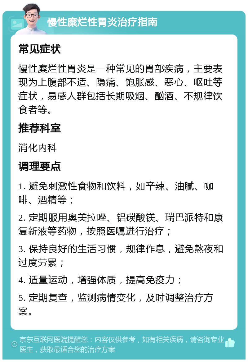 慢性糜烂性胃炎治疗指南 常见症状 慢性糜烂性胃炎是一种常见的胃部疾病，主要表现为上腹部不适、隐痛、饱胀感、恶心、呕吐等症状，易感人群包括长期吸烟、酗酒、不规律饮食者等。 推荐科室 消化内科 调理要点 1. 避免刺激性食物和饮料，如辛辣、油腻、咖啡、酒精等； 2. 定期服用奥美拉唑、铝碳酸镁、瑞巴派特和康复新液等药物，按照医嘱进行治疗； 3. 保持良好的生活习惯，规律作息，避免熬夜和过度劳累； 4. 适量运动，增强体质，提高免疫力； 5. 定期复查，监测病情变化，及时调整治疗方案。