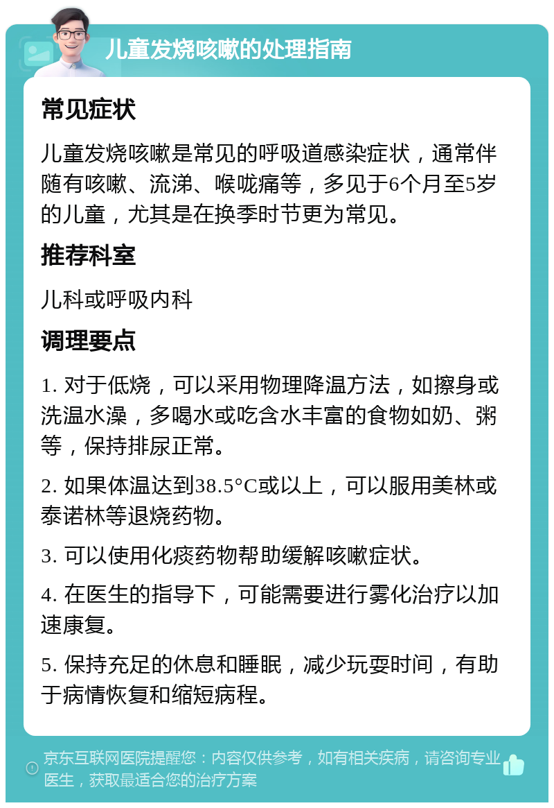 儿童发烧咳嗽的处理指南 常见症状 儿童发烧咳嗽是常见的呼吸道感染症状，通常伴随有咳嗽、流涕、喉咙痛等，多见于6个月至5岁的儿童，尤其是在换季时节更为常见。 推荐科室 儿科或呼吸内科 调理要点 1. 对于低烧，可以采用物理降温方法，如擦身或洗温水澡，多喝水或吃含水丰富的食物如奶、粥等，保持排尿正常。 2. 如果体温达到38.5°C或以上，可以服用美林或泰诺林等退烧药物。 3. 可以使用化痰药物帮助缓解咳嗽症状。 4. 在医生的指导下，可能需要进行雾化治疗以加速康复。 5. 保持充足的休息和睡眠，减少玩耍时间，有助于病情恢复和缩短病程。