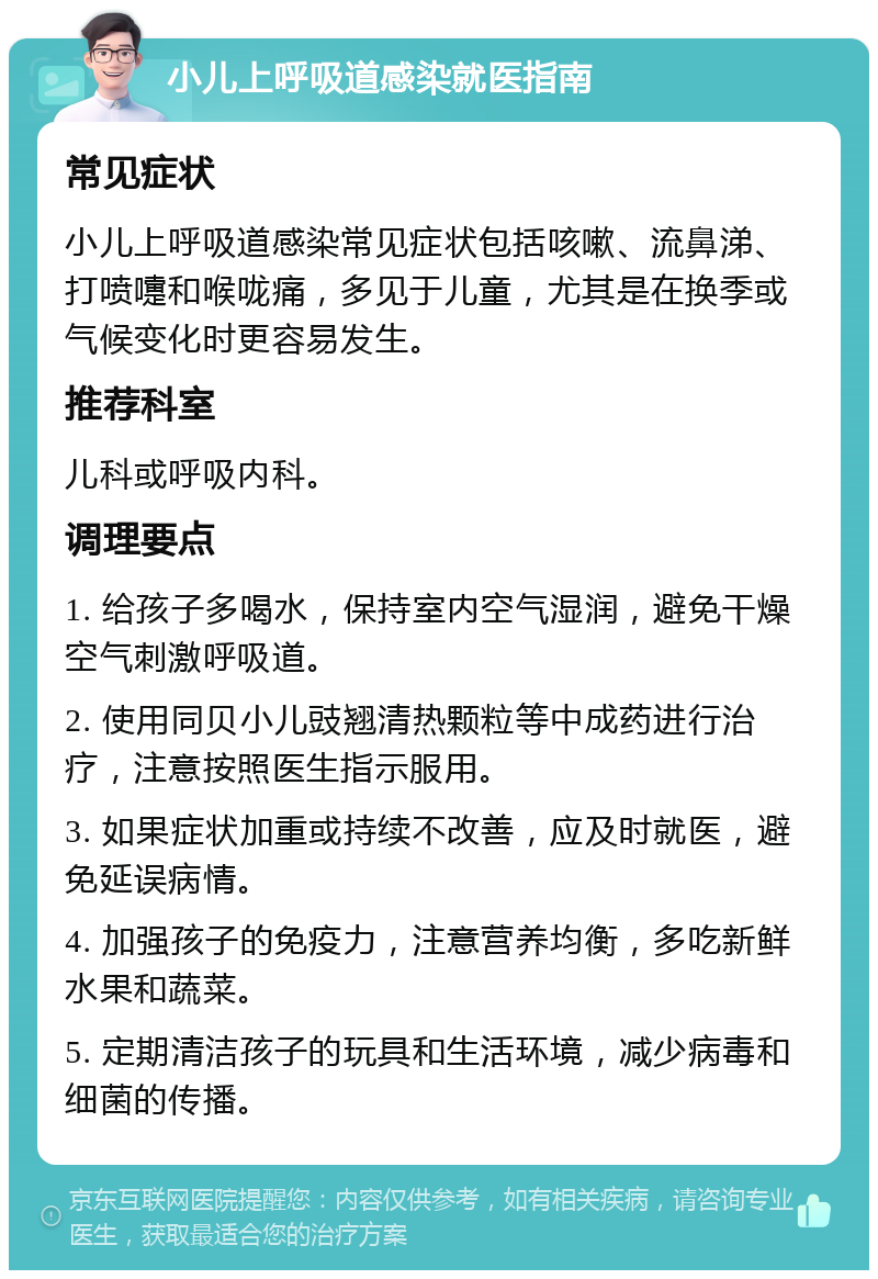 小儿上呼吸道感染就医指南 常见症状 小儿上呼吸道感染常见症状包括咳嗽、流鼻涕、打喷嚏和喉咙痛，多见于儿童，尤其是在换季或气候变化时更容易发生。 推荐科室 儿科或呼吸内科。 调理要点 1. 给孩子多喝水，保持室内空气湿润，避免干燥空气刺激呼吸道。 2. 使用同贝小儿豉翘清热颗粒等中成药进行治疗，注意按照医生指示服用。 3. 如果症状加重或持续不改善，应及时就医，避免延误病情。 4. 加强孩子的免疫力，注意营养均衡，多吃新鲜水果和蔬菜。 5. 定期清洁孩子的玩具和生活环境，减少病毒和细菌的传播。