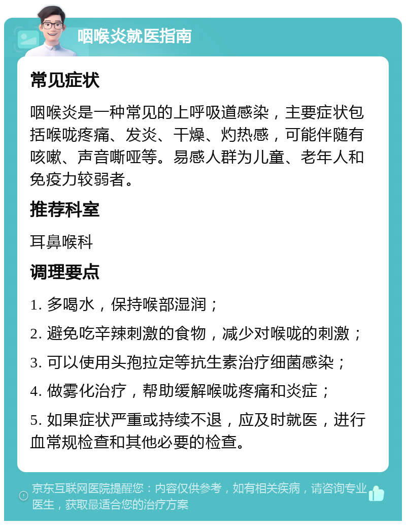 咽喉炎就医指南 常见症状 咽喉炎是一种常见的上呼吸道感染，主要症状包括喉咙疼痛、发炎、干燥、灼热感，可能伴随有咳嗽、声音嘶哑等。易感人群为儿童、老年人和免疫力较弱者。 推荐科室 耳鼻喉科 调理要点 1. 多喝水，保持喉部湿润； 2. 避免吃辛辣刺激的食物，减少对喉咙的刺激； 3. 可以使用头孢拉定等抗生素治疗细菌感染； 4. 做雾化治疗，帮助缓解喉咙疼痛和炎症； 5. 如果症状严重或持续不退，应及时就医，进行血常规检查和其他必要的检查。