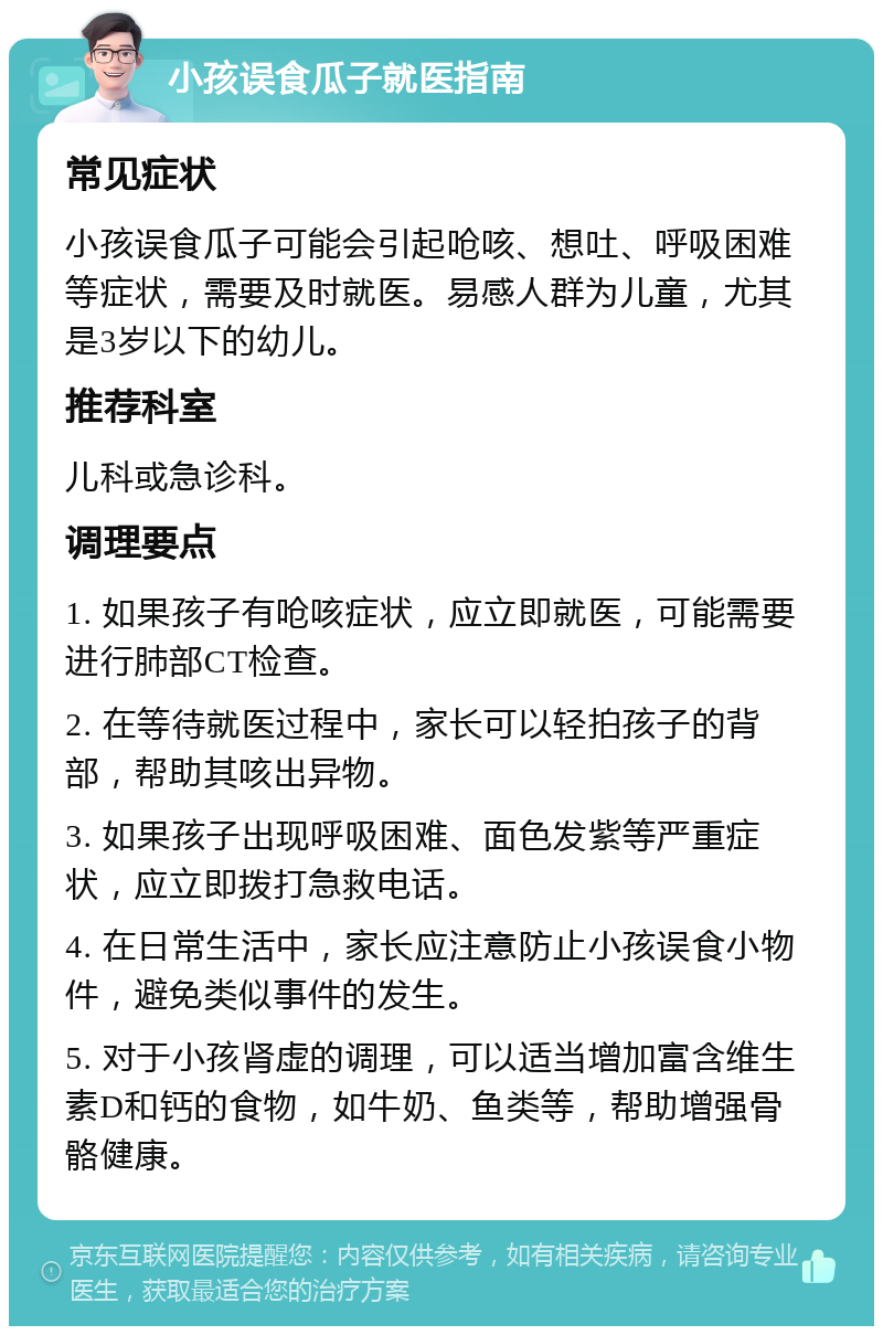 小孩误食瓜子就医指南 常见症状 小孩误食瓜子可能会引起呛咳、想吐、呼吸困难等症状，需要及时就医。易感人群为儿童，尤其是3岁以下的幼儿。 推荐科室 儿科或急诊科。 调理要点 1. 如果孩子有呛咳症状，应立即就医，可能需要进行肺部CT检查。 2. 在等待就医过程中，家长可以轻拍孩子的背部，帮助其咳出异物。 3. 如果孩子出现呼吸困难、面色发紫等严重症状，应立即拨打急救电话。 4. 在日常生活中，家长应注意防止小孩误食小物件，避免类似事件的发生。 5. 对于小孩肾虚的调理，可以适当增加富含维生素D和钙的食物，如牛奶、鱼类等，帮助增强骨骼健康。