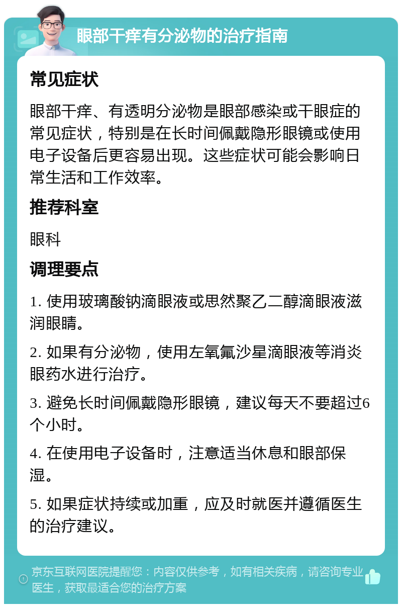 眼部干痒有分泌物的治疗指南 常见症状 眼部干痒、有透明分泌物是眼部感染或干眼症的常见症状，特别是在长时间佩戴隐形眼镜或使用电子设备后更容易出现。这些症状可能会影响日常生活和工作效率。 推荐科室 眼科 调理要点 1. 使用玻璃酸钠滴眼液或思然聚乙二醇滴眼液滋润眼睛。 2. 如果有分泌物，使用左氧氟沙星滴眼液等消炎眼药水进行治疗。 3. 避免长时间佩戴隐形眼镜，建议每天不要超过6个小时。 4. 在使用电子设备时，注意适当休息和眼部保湿。 5. 如果症状持续或加重，应及时就医并遵循医生的治疗建议。