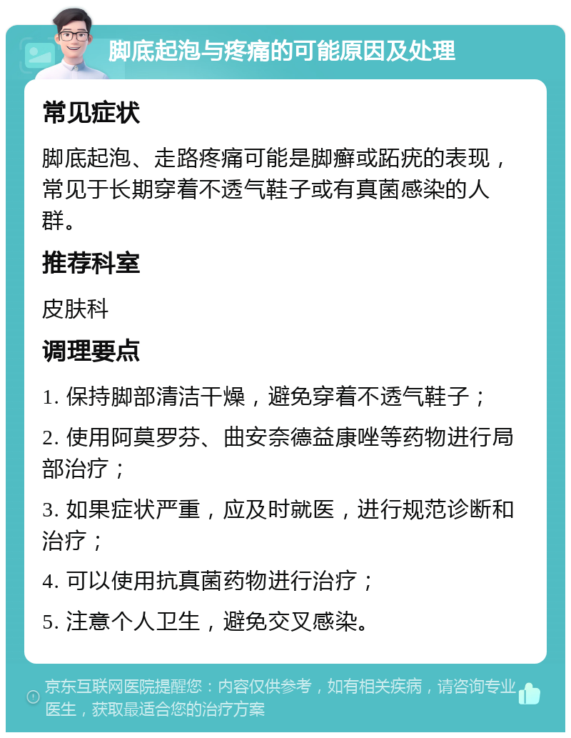 脚底起泡与疼痛的可能原因及处理 常见症状 脚底起泡、走路疼痛可能是脚癣或跖疣的表现，常见于长期穿着不透气鞋子或有真菌感染的人群。 推荐科室 皮肤科 调理要点 1. 保持脚部清洁干燥，避免穿着不透气鞋子； 2. 使用阿莫罗芬、曲安奈德益康唑等药物进行局部治疗； 3. 如果症状严重，应及时就医，进行规范诊断和治疗； 4. 可以使用抗真菌药物进行治疗； 5. 注意个人卫生，避免交叉感染。