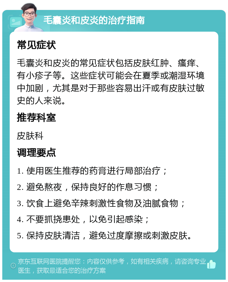 毛囊炎和皮炎的治疗指南 常见症状 毛囊炎和皮炎的常见症状包括皮肤红肿、瘙痒、有小疹子等。这些症状可能会在夏季或潮湿环境中加剧，尤其是对于那些容易出汗或有皮肤过敏史的人来说。 推荐科室 皮肤科 调理要点 1. 使用医生推荐的药膏进行局部治疗； 2. 避免熬夜，保持良好的作息习惯； 3. 饮食上避免辛辣刺激性食物及油腻食物； 4. 不要抓挠患处，以免引起感染； 5. 保持皮肤清洁，避免过度摩擦或刺激皮肤。