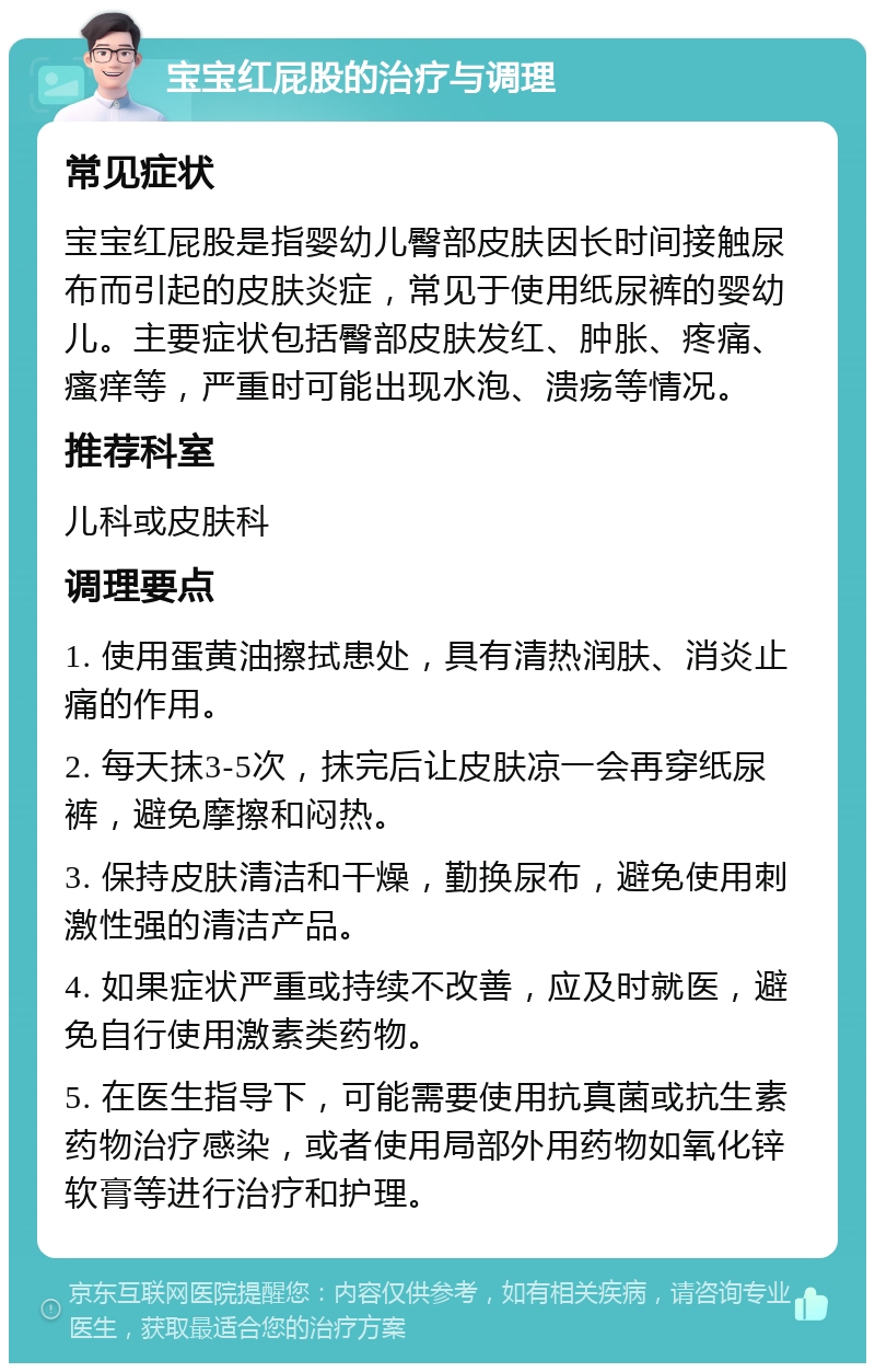 宝宝红屁股的治疗与调理 常见症状 宝宝红屁股是指婴幼儿臀部皮肤因长时间接触尿布而引起的皮肤炎症，常见于使用纸尿裤的婴幼儿。主要症状包括臀部皮肤发红、肿胀、疼痛、瘙痒等，严重时可能出现水泡、溃疡等情况。 推荐科室 儿科或皮肤科 调理要点 1. 使用蛋黄油擦拭患处，具有清热润肤、消炎止痛的作用。 2. 每天抹3-5次，抹完后让皮肤凉一会再穿纸尿裤，避免摩擦和闷热。 3. 保持皮肤清洁和干燥，勤换尿布，避免使用刺激性强的清洁产品。 4. 如果症状严重或持续不改善，应及时就医，避免自行使用激素类药物。 5. 在医生指导下，可能需要使用抗真菌或抗生素药物治疗感染，或者使用局部外用药物如氧化锌软膏等进行治疗和护理。