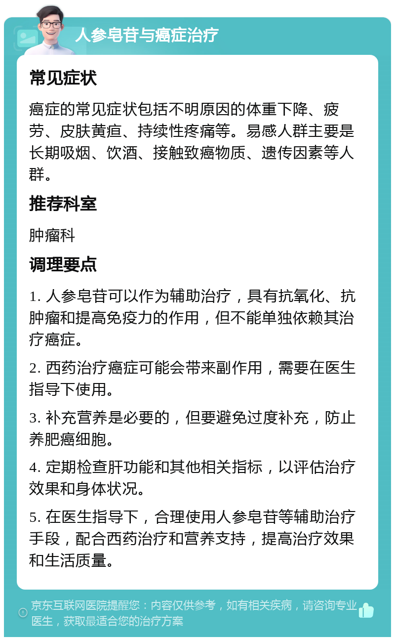 人参皂苷与癌症治疗 常见症状 癌症的常见症状包括不明原因的体重下降、疲劳、皮肤黄疸、持续性疼痛等。易感人群主要是长期吸烟、饮酒、接触致癌物质、遗传因素等人群。 推荐科室 肿瘤科 调理要点 1. 人参皂苷可以作为辅助治疗，具有抗氧化、抗肿瘤和提高免疫力的作用，但不能单独依赖其治疗癌症。 2. 西药治疗癌症可能会带来副作用，需要在医生指导下使用。 3. 补充营养是必要的，但要避免过度补充，防止养肥癌细胞。 4. 定期检查肝功能和其他相关指标，以评估治疗效果和身体状况。 5. 在医生指导下，合理使用人参皂苷等辅助治疗手段，配合西药治疗和营养支持，提高治疗效果和生活质量。