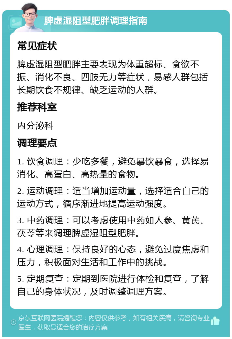 脾虚湿阻型肥胖调理指南 常见症状 脾虚湿阻型肥胖主要表现为体重超标、食欲不振、消化不良、四肢无力等症状，易感人群包括长期饮食不规律、缺乏运动的人群。 推荐科室 内分泌科 调理要点 1. 饮食调理：少吃多餐，避免暴饮暴食，选择易消化、高蛋白、高热量的食物。 2. 运动调理：适当增加运动量，选择适合自己的运动方式，循序渐进地提高运动强度。 3. 中药调理：可以考虑使用中药如人参、黄芪、茯苓等来调理脾虚湿阻型肥胖。 4. 心理调理：保持良好的心态，避免过度焦虑和压力，积极面对生活和工作中的挑战。 5. 定期复查：定期到医院进行体检和复查，了解自己的身体状况，及时调整调理方案。