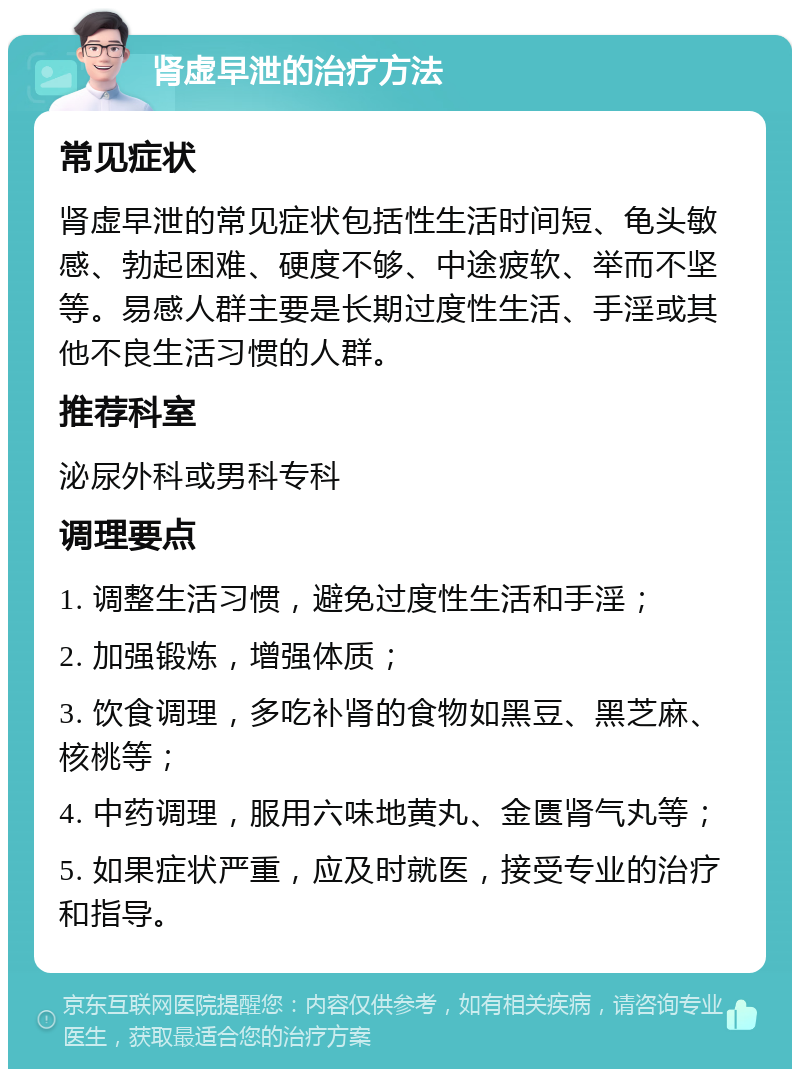 肾虚早泄的治疗方法 常见症状 肾虚早泄的常见症状包括性生活时间短、龟头敏感、勃起困难、硬度不够、中途疲软、举而不坚等。易感人群主要是长期过度性生活、手淫或其他不良生活习惯的人群。 推荐科室 泌尿外科或男科专科 调理要点 1. 调整生活习惯，避免过度性生活和手淫； 2. 加强锻炼，增强体质； 3. 饮食调理，多吃补肾的食物如黑豆、黑芝麻、核桃等； 4. 中药调理，服用六味地黄丸、金匮肾气丸等； 5. 如果症状严重，应及时就医，接受专业的治疗和指导。