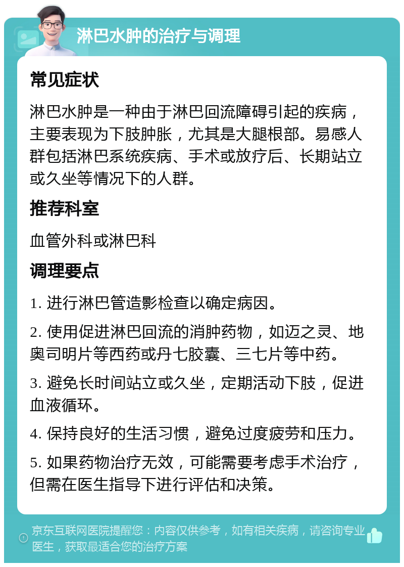 淋巴水肿的治疗与调理 常见症状 淋巴水肿是一种由于淋巴回流障碍引起的疾病，主要表现为下肢肿胀，尤其是大腿根部。易感人群包括淋巴系统疾病、手术或放疗后、长期站立或久坐等情况下的人群。 推荐科室 血管外科或淋巴科 调理要点 1. 进行淋巴管造影检查以确定病因。 2. 使用促进淋巴回流的消肿药物，如迈之灵、地奥司明片等西药或丹七胶囊、三七片等中药。 3. 避免长时间站立或久坐，定期活动下肢，促进血液循环。 4. 保持良好的生活习惯，避免过度疲劳和压力。 5. 如果药物治疗无效，可能需要考虑手术治疗，但需在医生指导下进行评估和决策。