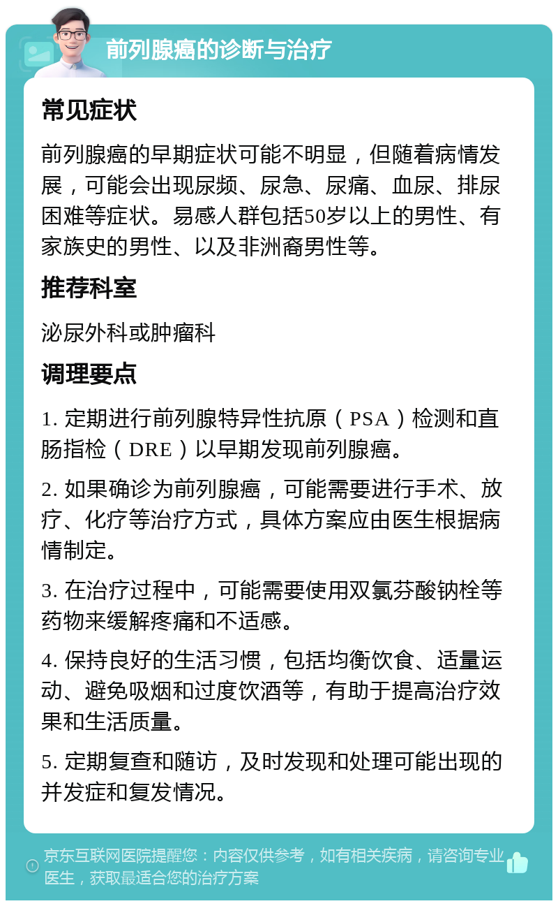 前列腺癌的诊断与治疗 常见症状 前列腺癌的早期症状可能不明显，但随着病情发展，可能会出现尿频、尿急、尿痛、血尿、排尿困难等症状。易感人群包括50岁以上的男性、有家族史的男性、以及非洲裔男性等。 推荐科室 泌尿外科或肿瘤科 调理要点 1. 定期进行前列腺特异性抗原（PSA）检测和直肠指检（DRE）以早期发现前列腺癌。 2. 如果确诊为前列腺癌，可能需要进行手术、放疗、化疗等治疗方式，具体方案应由医生根据病情制定。 3. 在治疗过程中，可能需要使用双氯芬酸钠栓等药物来缓解疼痛和不适感。 4. 保持良好的生活习惯，包括均衡饮食、适量运动、避免吸烟和过度饮酒等，有助于提高治疗效果和生活质量。 5. 定期复查和随访，及时发现和处理可能出现的并发症和复发情况。