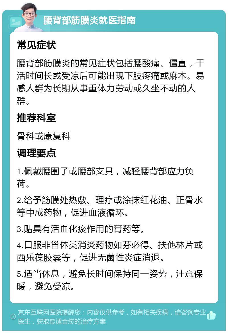 腰背部筋膜炎就医指南 常见症状 腰背部筋膜炎的常见症状包括腰酸痛、僵直，干活时间长或受凉后可能出现下肢疼痛或麻木。易感人群为长期从事重体力劳动或久坐不动的人群。 推荐科室 骨科或康复科 调理要点 1.佩戴腰围子或腰部支具，减轻腰背部应力负荷。 2.给予筋膜处热敷、理疗或涂抹红花油、正骨水等中成药物，促进血液循环。 3.贴具有活血化瘀作用的膏药等。 4.口服非甾体类消炎药物如芬必得、扶他林片或西乐葆胶囊等，促进无菌性炎症消退。 5.适当休息，避免长时间保持同一姿势，注意保暖，避免受凉。