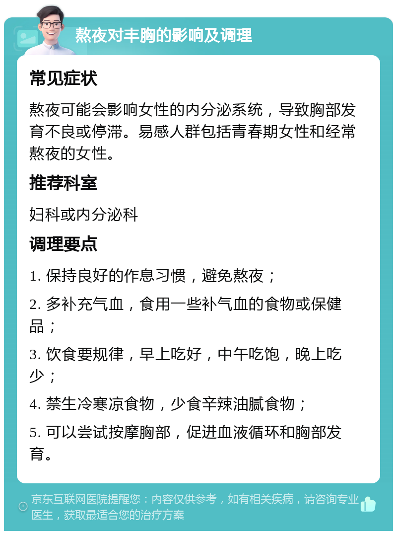 熬夜对丰胸的影响及调理 常见症状 熬夜可能会影响女性的内分泌系统，导致胸部发育不良或停滞。易感人群包括青春期女性和经常熬夜的女性。 推荐科室 妇科或内分泌科 调理要点 1. 保持良好的作息习惯，避免熬夜； 2. 多补充气血，食用一些补气血的食物或保健品； 3. 饮食要规律，早上吃好，中午吃饱，晚上吃少； 4. 禁生冷寒凉食物，少食辛辣油腻食物； 5. 可以尝试按摩胸部，促进血液循环和胸部发育。