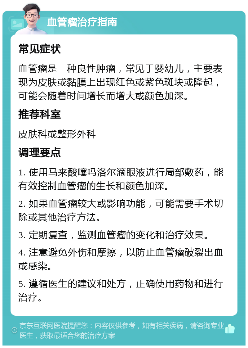 血管瘤治疗指南 常见症状 血管瘤是一种良性肿瘤，常见于婴幼儿，主要表现为皮肤或黏膜上出现红色或紫色斑块或隆起，可能会随着时间增长而增大或颜色加深。 推荐科室 皮肤科或整形外科 调理要点 1. 使用马来酸噻吗洛尔滴眼液进行局部敷药，能有效控制血管瘤的生长和颜色加深。 2. 如果血管瘤较大或影响功能，可能需要手术切除或其他治疗方法。 3. 定期复查，监测血管瘤的变化和治疗效果。 4. 注意避免外伤和摩擦，以防止血管瘤破裂出血或感染。 5. 遵循医生的建议和处方，正确使用药物和进行治疗。