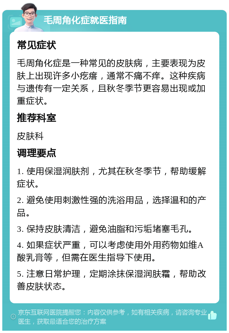 毛周角化症就医指南 常见症状 毛周角化症是一种常见的皮肤病，主要表现为皮肤上出现许多小疙瘩，通常不痛不痒。这种疾病与遗传有一定关系，且秋冬季节更容易出现或加重症状。 推荐科室 皮肤科 调理要点 1. 使用保湿润肤剂，尤其在秋冬季节，帮助缓解症状。 2. 避免使用刺激性强的洗浴用品，选择温和的产品。 3. 保持皮肤清洁，避免油脂和污垢堵塞毛孔。 4. 如果症状严重，可以考虑使用外用药物如维A酸乳膏等，但需在医生指导下使用。 5. 注意日常护理，定期涂抹保湿润肤霜，帮助改善皮肤状态。