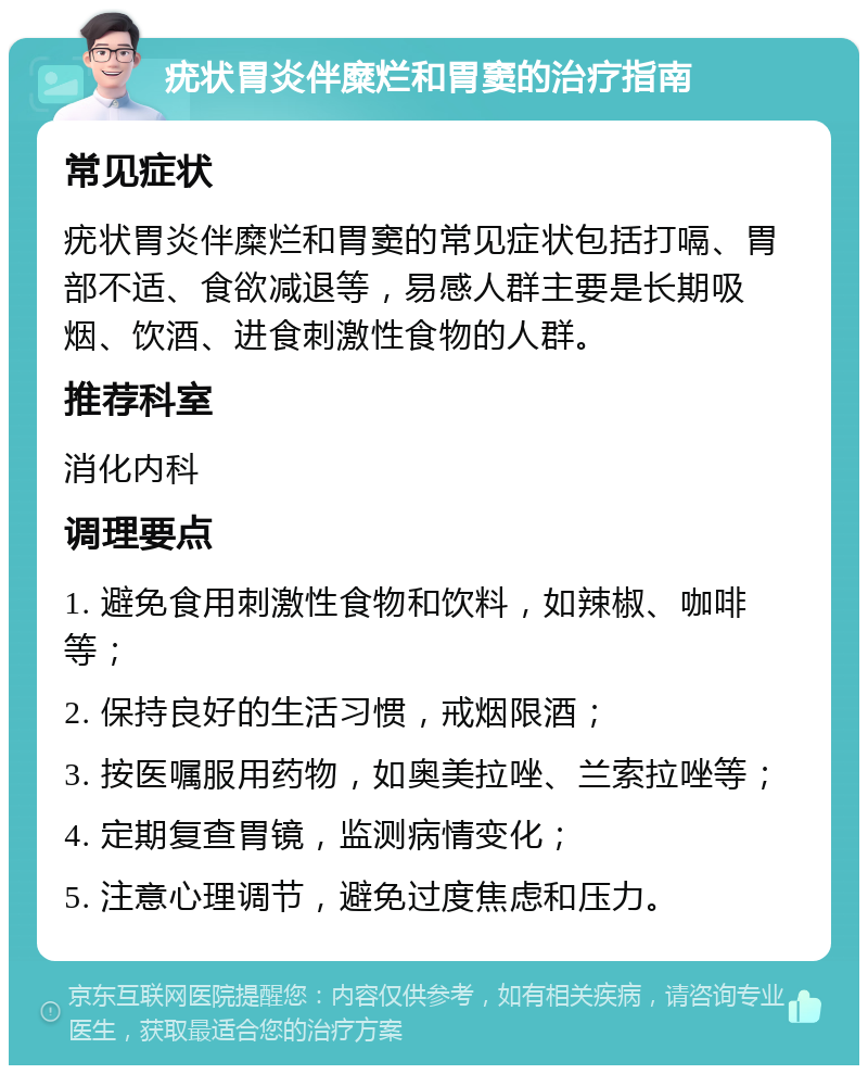 疣状胃炎伴糜烂和胃窦的治疗指南 常见症状 疣状胃炎伴糜烂和胃窦的常见症状包括打嗝、胃部不适、食欲减退等，易感人群主要是长期吸烟、饮酒、进食刺激性食物的人群。 推荐科室 消化内科 调理要点 1. 避免食用刺激性食物和饮料，如辣椒、咖啡等； 2. 保持良好的生活习惯，戒烟限酒； 3. 按医嘱服用药物，如奥美拉唑、兰索拉唑等； 4. 定期复查胃镜，监测病情变化； 5. 注意心理调节，避免过度焦虑和压力。