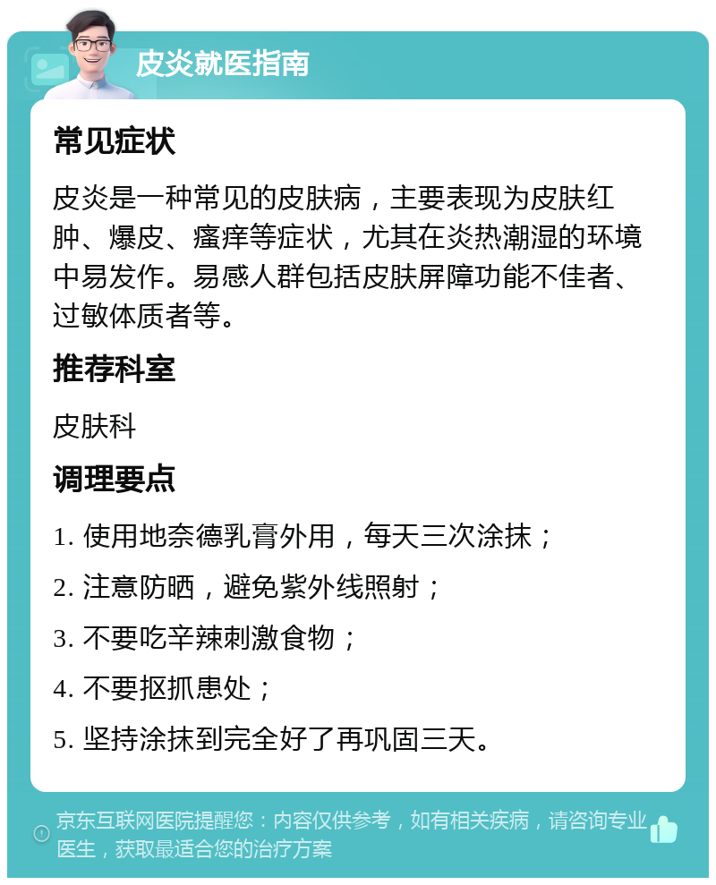 皮炎就医指南 常见症状 皮炎是一种常见的皮肤病，主要表现为皮肤红肿、爆皮、瘙痒等症状，尤其在炎热潮湿的环境中易发作。易感人群包括皮肤屏障功能不佳者、过敏体质者等。 推荐科室 皮肤科 调理要点 1. 使用地奈德乳膏外用，每天三次涂抹； 2. 注意防晒，避免紫外线照射； 3. 不要吃辛辣刺激食物； 4. 不要抠抓患处； 5. 坚持涂抹到完全好了再巩固三天。