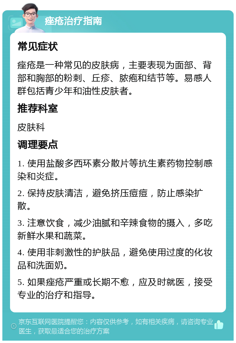 痤疮治疗指南 常见症状 痤疮是一种常见的皮肤病，主要表现为面部、背部和胸部的粉刺、丘疹、脓疱和结节等。易感人群包括青少年和油性皮肤者。 推荐科室 皮肤科 调理要点 1. 使用盐酸多西环素分散片等抗生素药物控制感染和炎症。 2. 保持皮肤清洁，避免挤压痘痘，防止感染扩散。 3. 注意饮食，减少油腻和辛辣食物的摄入，多吃新鲜水果和蔬菜。 4. 使用非刺激性的护肤品，避免使用过度的化妆品和洗面奶。 5. 如果痤疮严重或长期不愈，应及时就医，接受专业的治疗和指导。